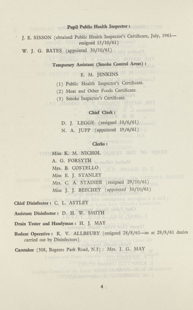 Pupil Public Health Inspector: J. E. SISSON (obtained Public Health Inspector's Certificate, July, 1961— resigned 15/10/61) W. J. G. BATES (appointed 30/10/61) Temporary Assistant (Smoke Control Areas) : E. M. JENKINS (1) Public Health Inspector's Certificate. (2) Meat and Other Foods Certificate. (3) Smoke Inspector's Certificate. Chief Clerk: D. J. LEGGE (resigned 18/6/61) N. A. JUPP (appointed 19/6/61) Clerks: Miss K. M. NICHOL A. G. FORSYTH Mrs. B. COSTELLO Miss E. J. STANLEY Mrs. C. A. STAINER (resigned 29/10/61) Miss J. J. BEECHEY (appointed 30/10/61) Chief Disinfector : C. L. ASTLEY Assistant Disinfector 2 D. H. W. SMITH Drain Tester and Handyman : H. J. MAY Rodent Operative: K. V. ALLBEURY (resigned 28/8/61—as at 28/8/61 duties carried out by Disinfectors) Caretaker (308, Regents Park Road, N.3) : Mrs. I. G. MAY 4