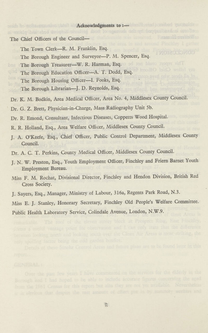 Acknowledgments to:— The Chief Officers of the Council— The Town Clerk—R. M. Franklin, Esq. The Borough Engineer and Surveyor—P. M. Spencer, Esq. The Borough Treasurer—W. R. Harman, Esq. The Borough Education Officer—A. T. Dodd, Esq. The Borough Housing Officer—I. Fooks, Esq. The Borough Librarian—J. D. Reynolds, Esq. Dr. K. M. Bodkin, Area Medical Officer, Area No. 4, Middlesex County Council. Dr. G. Z. Brett, Physician-in-Charge, Mass Radiography Unit 5b. Dr. R. Emond, Consultant, Infectious Diseases, Coppetts Wood Hospital. R. R. Holland, Esq., Area Welfare Officer, Middlesex County Council. J. A. O'Keefe, Esq., Chief Officer, Public Control Department, Middlesex County Council. Dr. A. C. T. Perkins, County Medical Officer, Middlesex County Council. J. N. W. Preston, Esq., Youth Employment Officer, Finchley and Friern Barnet Youth Employment Bureau. Miss F. M. Rochat, Divisional Director, Finchley and Hendon Division, British Red Cross Society. J. Sayers, Esq., Manager, Ministry of Labour, 316a, Regents Park Road, N.3. Miss E. J. Stanley, Honorary Secretary, Finchley Old People's Welfare Committee. Public Health Laboratory Service, Colindale Avenue, London, N.W.9. 6