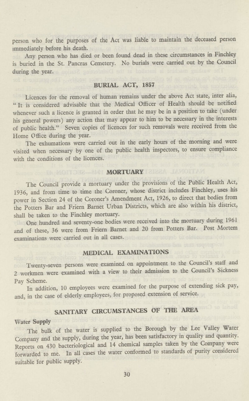 person who for the purposes of the Act was liable to maintain the deceased person immediately before his death. Any person who has died or been found dead in these circumstances in Finchley is buried in the St. Pancras Cemetery. No burials were carried out by the Council during the year. BURIAL ACT, 1857 Licences for the removal of human remains under the above Act state, inter alia, It is considered advisable that the Medical Officer of Health should be notified whenever such a licence is granted in order that he may be in a position to take (under his general powers) any action that may appear to him to be necessary in the interests of public health. Seven copies of licences for such removals were received from the Home Office during the year. The exhumations were carried out in the early hours of the morning and were visited when necessary by one of the public health inspectors, to ensure compliance with the conditions of the licences. MORTUARY The Council provide a mortuary under the provisions of the Public Health Act, 1936, and from time to time the Coroner, whose district includes Finchley, uses his power in Section 24 of the Coroner's Amendment Act, 1926, to direct that bodies from the Potters Bar and Friern Barnet Urban Districts, which are also within his district, shall be taken to the Finchley mortuary. One hundred and seventy-one bodies were received into the mortuary during 1961 and of these, 36 were from Friern Barnet and 20 from Potters Bar. Post Mortem examinations were carried out in all cases. MEDICAL EXAMINATIONS Twenty-seven persons were examined on appointment to the Council's staff and 2 workmen were examined with a view to their admission to the Council's Sickness Pay Scheme. In addition, 10 employees were examined for the purpose of extending sick pay, and, in the case of elderly employees, for proposed extension of service. SANITARY CIRCUMSTANCES OF THE AREA Water Supply The bulk of the water is supplied to the Borough by the Lee Valley Water Company and the supply, during the year, has been satisfactory in quality and quantity. Reports on 430 bacteriological and 14 chemical samples taken by the Company were forwarded to me. In all cases the water conformed to standards of purity considered suitable for public supply. 30