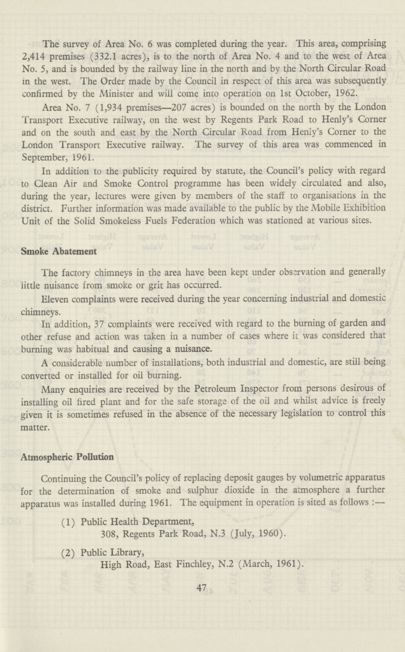 The survey of Area No. 6 was completed during the year. This area, comprising 2,414 premises (332.1 acres), is to the north of Area No. 4 and to the west of Area No. 5, and is bounded by the railway line in the north and by the North Circular Road in the west. The Order made by the Council in respect of this area was subsequently confirmed by the Minister and will come into operation on 1st October, 1962. Area No. 7 (1,934 premises—207 acres) is bounded on the north by the London Transport Executive railway, on the west by Regents Park Road to Henly's Corner and on the south and east by the North Circular Road from Henly's Corner to the London Transport Executive railway. The survey of this area was commenced in September, 1961. In addition to the publicity required by statute, the Council's policy with regard to Clean Air and Smoke Control programme has been widely circulated and also, during the year, lectures were given by members of the staff to organisations in the district. Further information was made available to the public by the Mobile Exhibition Unit of the Solid Smokeless Fuels Federation which was stationed at various sites. Smoke Abatement The factory chimneys in the area have been kept under observation and generally iittle nuisance from smoke or grit has occurred. Eleven complaints were received during the year concerning industrial and domestic chimneys. In addition, 37 complaints were received with regard to the burning of garden and other refuse and action was taken in a number of cases where it was considered that burning was habitual and causing a nuisance. A considerable number of installations, both industrial and domestic, are still being converted or installed for oil burning. Many enquiries are received by the Petroleum Inspector from persons desirous of installing oil fired plant and for the safe storage of the oil and whilst advice is freely given it is sometimes refused in the absence of the necessary legislation to control this matter. Atmospheric Pollution Continuing the Council's policy of replacing deposit gauges by volumetric apparatus for the determination of smoke and sulphur dioxide in the atmosphere a further apparatus was installed during 1961. The equipment in operation is sited as follows:— (1) Public Health Department, 308, Regents Park Road, N.3 (July, 1960). (2) Public Library, High Road, East Finchley, N.2 (March, 1961). 47