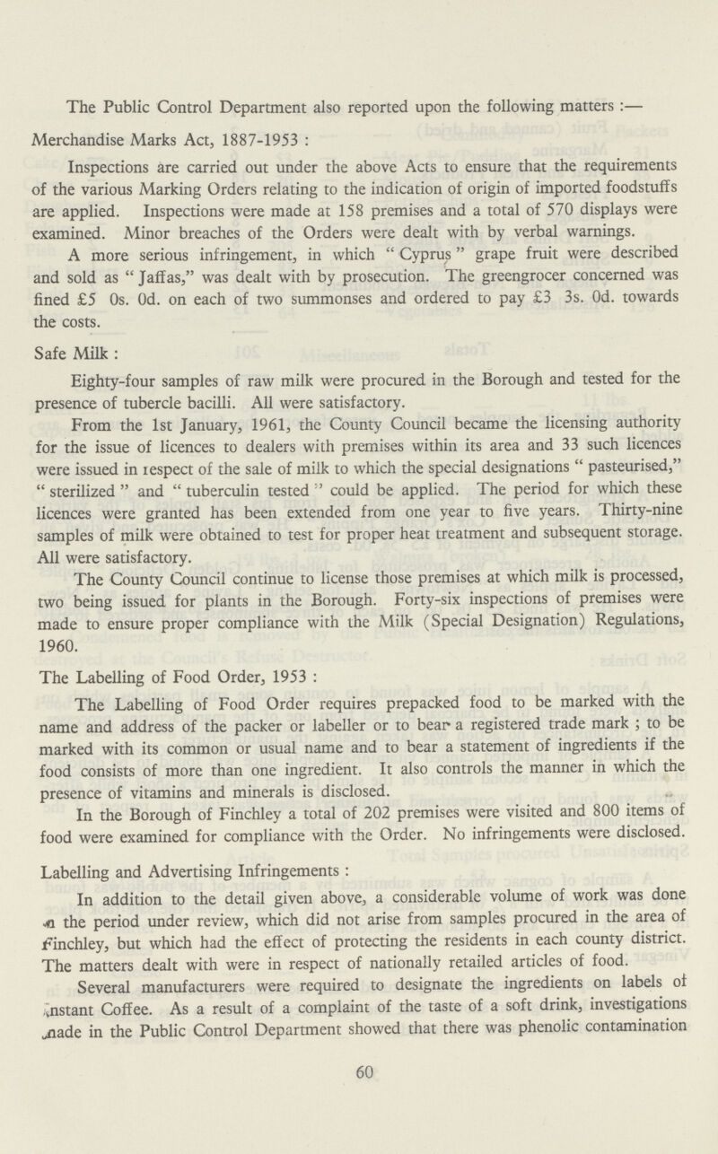 The Public Control Department also reported upon the following matters:— Merchandise Marks Act, 1887-1953: Inspections are carried out under the above Acts to ensure that the requirements of the various Marking Orders relating to the indication of origin of imported foodstuffs are applied. Inspections were made at 158 premises and a total of 570 displays were examined. Minor breaches of the Orders were dealt with by verbal warnings. A more serious infringement, in which “ Cyprus” grape fruit were described and sold as “ Jaffas,” was dealt with by prosecution. The greengrocer concerned was fined £5 0s. 0d. on each of two summonses and ordered to pay £3 3s. 0d. towards the costs. Safe Milk: Eighty-four samples of raw milk were procured in the Borough and tested for the presence of tubercle bacilli. All were satisfactory. From the 1st January, 1961, the County Council became the licensing authority for the issue of licences to dealers with premises within its area and 33 such licences were issued in lespect of the sale of milk to which the special designations “ pasteurised,” “ sterilized ” and “ tuberculin tested ” could be applied. The period for which these licences were granted has been extended from one year to five years. Thirty-nine samples of milk were obtained to test for proper heat treatment and subsequent storage. All were satisfactory. The County Council continue to license those premises at which milk is processed, two being issued for plants in the Borough. Forty-six inspections of premises were made to ensure proper compliance with the Milk (Special Designation) Regulations, 1960. The Labelling of Food Order, 1953: The Labelling of Food Order requires prepacked food to be marked with the name and address of the packer or labeller or to bear a registered trade mark; to be marked with its common or usual name and to bear a statement of ingredients if the food consists of more than one ingredient. It also controls the manner in which the presence of vitamins and minerals is disclosed. In the Borough of Finchley a total of 202 premises were visited and 800 items of food were examined for compliance with the Order. No infringements were disclosed. Labelling and Advertising Infringements: In addition to the detail given above, a considerable volume of work was done the period under review, which did not arise from samples procured in the area of Finchley, but which had the effect of protecting the residents in each county district. The matters dealt with were in respect of nationally retailed articles of food. Several manufacturers were required to designate the ingredients on labels of ..nstant Coffee. As a result of a complaint of the taste of a soft drink, investigations jiade in the Public Control Department showed that there was phenolic contamination 60