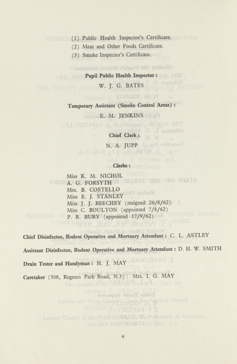 (1) Public Health Inspector's Certificate. (2) Meat and Other Foods Certificate. (3) Smoke Inspector's Certificate. Pupil Public Health Inspector: W. J. G. BATES Temporary Assistant (Smoke Control Areas): E. M. JENKINS Chief Clerk: N. A. JUPP Clerks: Miss K. M. NICHOL A. G. FORSYTH Mrs. B. COSTELLO Miss E. J. STANLEY Miss J. J. BEECHEY (resigned 26/8/62) Miss C. BOULTON (appointed 7/8/62) P. R. BURY (appointed 17/9/62) Chief Disinfector, Rodent Operative and Mortuary Attendant: C. L. ASTLEY Assistant Disinfector, Rodent Operative and Mortuary Attendant: D.H.W. SMITH Drain Tester and Handyman: H. J. MAY Caretaker (308, Regents Park Road, N.3): Mrs. I. G. MAY 4