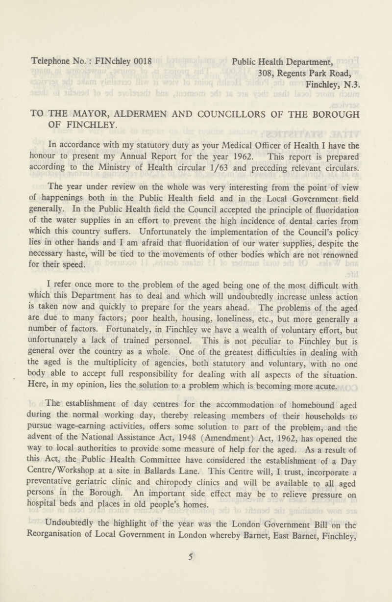 Telephone No.: FINchley 0018 Public Health Department, 308, Regents Park Road, Finchley, N.3. TO THE MAYOR, ALDERMEN AND COUNCILLORS OF THE BOROUGH OF FINCHLEY. In accordance with my statutory duty as your Medical Officer of Health I have the honour to present my Annual Report for the year 1962. This report is prepared according to the Ministry of Health circular 1/63 and preceding relevant circulars. The year under review on the whole was very interesting from the point of view of happenings both in the Public Health field and in the Local Government field generally. In the Public Health field the Council accepted the principle of fluoridation of the water supplies in an effort to prevent the high incidence of dental caries from which this country suffers. Unfortunately the implementation of the Council's policy lies in other hands and I am afraid that fluoridation of our water supplies, despite the necessary haste, will be tied to the movements of other bodies which are not renowned for their speed. I refer once more to the problem of the aged being one of the most difficult with which this Department has to deal and which will undoubtedly increase unless action is taken now and quickly to prepare for the years ahead. The problems of the aged are due to many factors; poor health, housing, loneliness, etc., but more generally a number of factors. Fortunately, in Finchley we have a wealth of voluntary effort, but unfortunately a lack of trained personnel. This is not peculiar to Finchley but is general over the country as a whole. One of the greatest difficulties in dealing with the aged is the multiplicity of agencies, both statutory and voluntary, with no one body able to accept full responsibility for dealing with all aspects of the situation. Here, in my opinion, lies the solution to a problem which is becoming more acute. The establishment of day centres for the accommodation of homebound aged during the normal working day, thereby releasing members of their households to pursue wage-earning activities, offers some solution to part of the problem, and the advent of the National Assistance Act, 1948 (Amendment) Act, 1962, has opened the way to local authorities to provide some measure of help for the aged. As a result of this Act, the Public Health Committee have considered the establishment of a Day Centre/Workshop at a site in Ballards Lane. This Centre will, I trust, incorporate a preventative geriatric clinic and chiropody clinics and will be available to all aged persons in the Borough. An important side effect may be to relieve pressure on hospital beds and places in old people's homes. Undoubtedly the highlight of the year was the London Government Bill on the Reorganisation of Local Government in London whereby Barnet, East Barnet, Finchley, 5