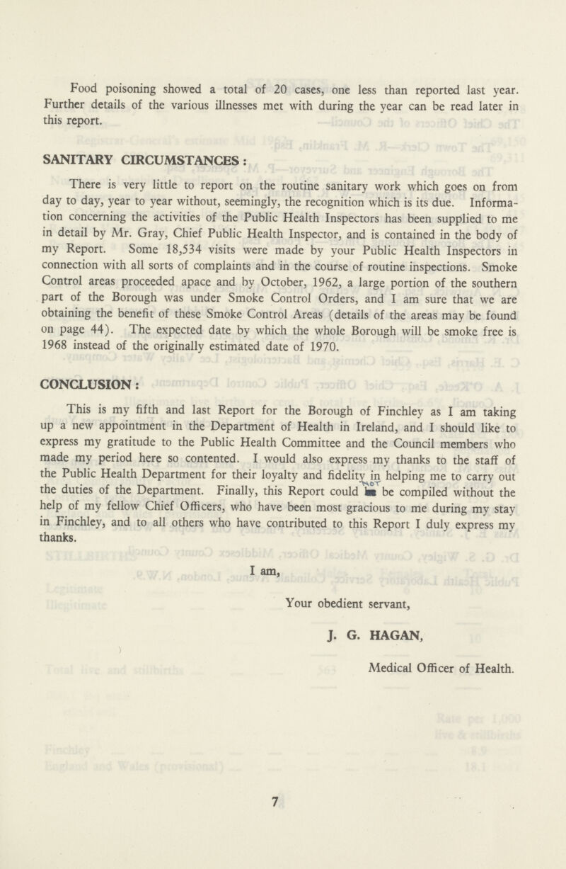 Food poisoning showed a total of 20 cases, one less than reported last year. Further details of the various illnesses met with during the year can be read later in this report. SANITARY CIRCUMSTANCES: There is very little to report on the routine sanitary work which goes on from day to day, year to year without, seemingly, the recognition which is its due. Informa tion concerning the activities of the Public Health Inspectors has been supplied to me in detail by Mr. Gray, Chief Public Health Inspector, and is contained in the body of my Report. Some 18,534 visits were made by your Public Health Inspectors in connection with all sorts of complaints and in the course of routine inspections. Smoke Control areas proceeded apace and by October, 1962, a large portion of the southern part of the Borough was under Smoke Control Orders, and I am sure that we are obtaining the benefit of these Smoke Control Areas (details of the areas may be found on page 44). The expected date by which the whole Borough will be smoke free is 1968 instead of the originally estimated date of 1970. CONCLUSION: This is my fifth and last Report for the Borough of Finchley as I am taking up a new appointment in the Department of Health in Ireland, and I should like to express my gratitude to the Public Health Committee and the Council members who made my period here so contented. I would also express my thanks to the staff of the Public Health Department for their loyalty and fidelity in helping me to carry out the duties of the Department. Finally, this Report could not be compiled without the help of my fellow Chief Officers, who have been most gracious to me during my stay in Finchley, and to all others who have contributed to this Report I duly express my thanks. I am, Your obedient servant, J. G. HAGAN, Medical Officer of Health. 7