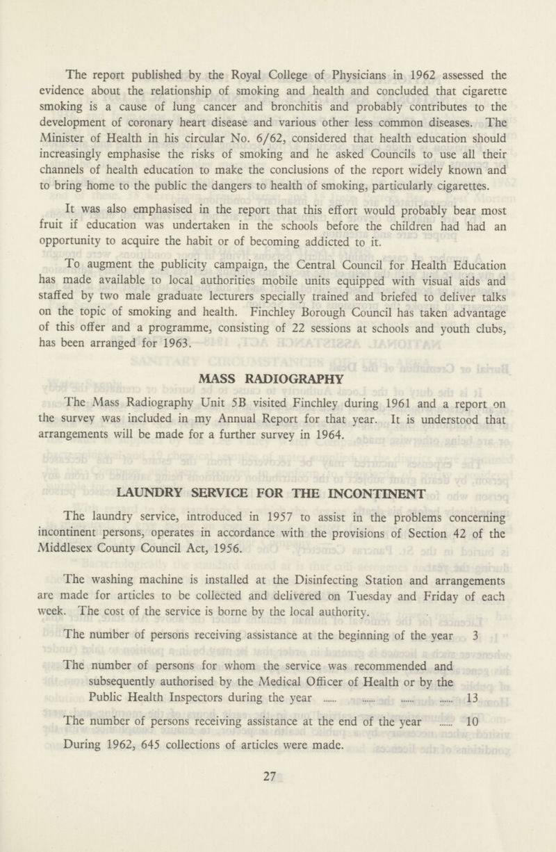 The report published by the Royal College of Physicians in 1962 assessed the evidence about the relationship of smoking and health and concluded that cigarette smoking is a cause of lung cancer and bronchitis and probably contributes to the development of coronary heart disease and various other less common diseases. The Minister of Health in his circular No. 6/62, considered that health education should increasingly emphasise the risks of smoking and he asked Councils to use all their channels of health education to make the conclusions of the report widely known and to bring home to the public the dangers to health of smoking, particularly cigarettes. It was also emphasised in the report that this effort would probably bear most fruit if education was undertaken in the schools before the children had had an opportunity to acquire the habit or of becoming addicted to it. To augment the publicity campaign, the Central Council for Health Education has made available to local authorities mobile units equipped with visual aids and staffed by two male graduate lecturers specially trained and briefed to deliver talks on the topic of smoking and health. Finchley Borough Council has taken advantage of this offer and a programme, consisting of 22 sessions at schools and youth clubs, has been arranged for 1963. MASS RADIOGRAPHY The Mass Radiography Unit 5B visited Finchley during 1961 and a report on the survey was included in my Annual Report for that year. It is understood that arrangements will be made for a further survey in 1964. LAUNDRY SERVICE FOR THE INCONTINENT The laundry service, introduced in 1957 to assist in the problems concerning incontinent persons, operates in accordance with the provisions of Section 42 of the Middlesex County Council Act, 1956. The washing machine is installed at the Disinfecting Station and arrangements are made for articles to be collected and delivered on Tuesday and Friday of each week. The cost of the service is borne by the local authority. The number of persons receiving assistance at the beginning of the year 3 The number of persons for whom the service was recommended and subsequently authorised by the Medical Officer of Health or by the Public Health Inspectors during the year 13 The number of persons receiving assistance at the end of the year 10 During 1962, 645 collections of articles were made. 27