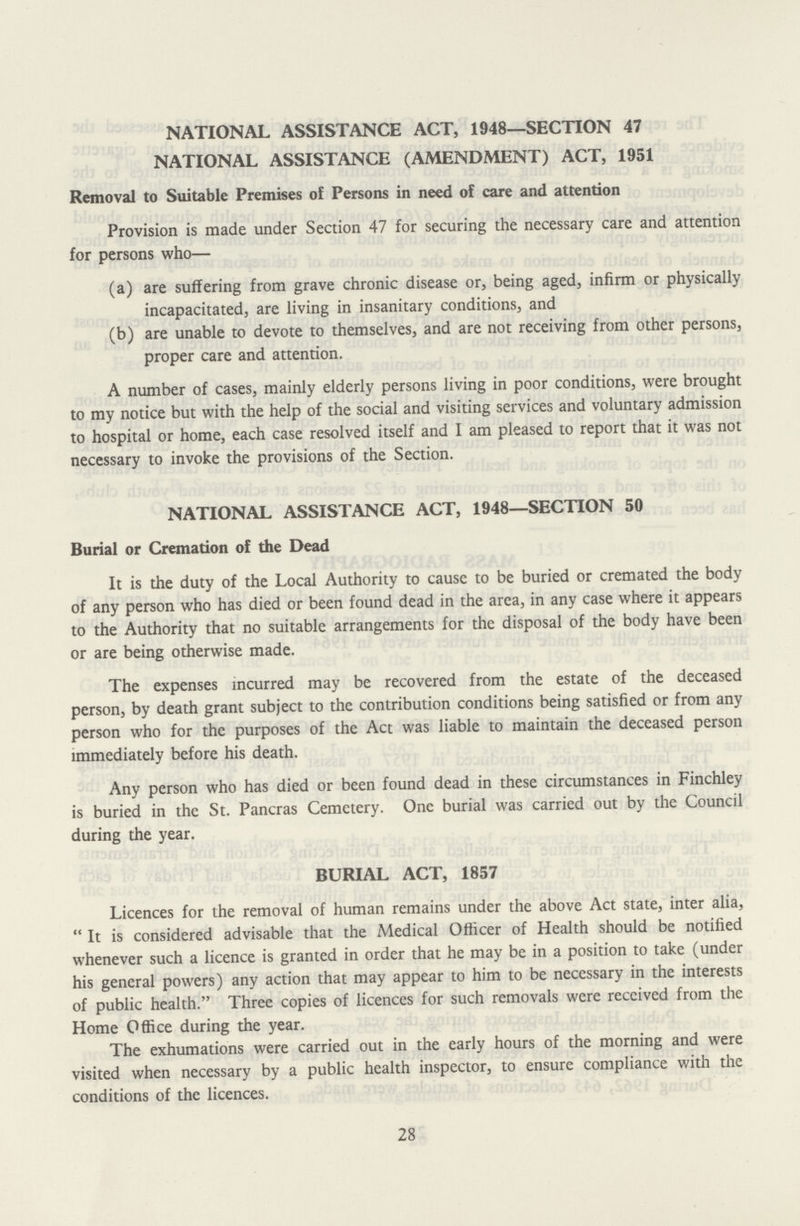 NATIONAL ASSISTANCE ACT, 1948—SECTION 47 NATIONAL ASSISTANCE (AMENDMENT) ACT, 1951 Removal to Suitable Premises of Persons in need of care and attention Provision is made under Section 47 for securing the necessary care and attention for persons who— (a) are suffering from grave chronic disease or, being aged, infirm or physically incapacitated, are living in insanitary conditions, and (b) are unable to devote to themselves, and are not receiving from other persons, proper care and attention. A number of cases, mainly elderly persons living in poor conditions, were brought to my notice but with the help of the social and visiting services and voluntary admission to hospital or home, each case resolved itself and I am pleased to report that it was not necessary to invoke the provisions of the Section. NATIONAL ASSISTANCE ACT, 1948—SECTION 50 Burial or Cremation of the Dead It is the duty of the Local Authority to cause to be buried or cremated the body of any person who has died or been found dead in the area, in any case where it appears to the Authority that no suitable arrangements for the disposal of the body have been or are being otherwise made. The expenses incurred may be recovered from the estate of the deceased person, by death grant subject to the contribution conditions being satisfied or from any person who for the purposes of the Act was liable to maintain the deceased person immediately before his death. Any person who has died or been found dead in these circumstances in Finchley is buried in the St. Pancras Cemetery. One burial was carried out by the Council during the year. BURIAL ACT, 1857 Licences for the removal of human remains under the above Act state, inter alia, It is considered advisable that the Medical Officer of Health should be notified whenever such a licence is granted in order that he may be in a position to take (under his general powers) any action that may appear to him to be necessary in the interests of public health. Three copies of licences for such removals were received from the Home Office during the year. The exhumations were carried out in the early hours of the morning and were visited when necessary by a public health inspector, to ensure compliance with the conditions of the licences. 28