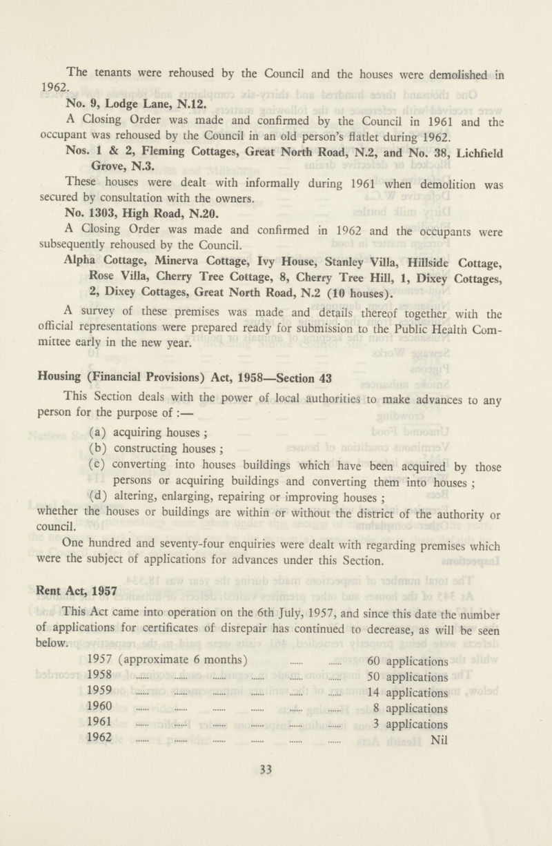 The tenants were rehoused by the Council and the houses were demolished in 1962. No. 9, Lodge Lane, N.12. A Closing Order was made and confirmed by the Council in 1961 and the occupant was rehoused by the Council in an old person's flatlet during 1962. Nos. 1 & 2, Fleming Cottages, Great North Road, N.2, and No. 38, Lichfield Grove, N.3. These houses were dealt with informally during 1961 when demolition was secured by consultation with the owners. No. 1303, High Road, N.20. A Closing Order was made and confirmed in 1962 and the occupants were subsequently rehoused by the Council. Alpha Cottage, Minerva Cottage, Ivy House, Stanley Villa, Hillside Cottage, Rose Villa, Cherry Tree Cottage, 8, Cherry Tree Hill, 1, Dixey Cottages, 2, Dixey Cottages, Great North Road, N.2 (10 houses). A survey of these premises was made and details thereof together with the official representations were prepared ready for submission to the Public Health Com mittee early in the new year. Housing (Financial Provisions) Act, 1958—Section 43 This Section deals with the power of local authorities to make advances to any person for the purpose of:— (a) acquiring houses; (b) constructing houses; (c) converting into houses buildings which have been acquired by those persons or acquiring buildings and converting them into houses; (d) altering, enlarging, repairing or improving houses; whether the houses or buildings are within or without the district of the authority or council. One hundred and seventy-four enquiries were dealt with regarding premises which were the subject of applications for advances under this Section. Rent Act, 1957 This Act came into operation on the 6th July, 1957, and since this date the number of applications for certificates of disrepair has continued to decrease, as will be seen below. 1957 (approximate 6 months) 60 applications 1958 50 applications 1959 14 applications 1960 8 applications 1961 3 applications 1962 Nil 33