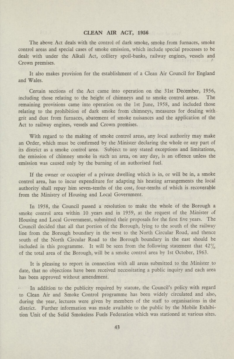 CLEAN AIR ACT, 1956 The above Act deals with the control of dark smoke, smoke from furnaces, smoke control areas and special cases of smoke emission, which include special processes to be dealt with under the Alkali Act, colliery spoil-banks, railway engines, vessels and Crown premises. It also makes provision for the establishment of a Clean Air Council for England and Wales. Certain sections of the Act came into operation on the 31st December, 1956, including those relating to the height of chimneys and to smoke control areas. The remaining provisions came into operation on the 1st June, 1958, and included those relating to the prohibition of dark smoke from chimneys, measures for dealing with grit and dust from furnaces, abatement of smoke nuisances and the application of the Act to railway engines, vessels and Crown premises. With regard to the making of smoke control areas, any local authority may make an Order, which must be confirmed by the Minister declaring the whole or any part of its district as a smoke control area. Subject to any stated exceptions and limitations, the emission of chimney smoke in such an area, on any day, is an offence unless the emission was caused only by the burning of an authorised fuel. If the owner or occupier of a private dwelling which is in, or will be in, a smoke control area, has to incur expenditure for adapting his heating arrangements the local authority shall repay him seven-tenths of the cost, four-tenths of which is recoverable from the Ministry of Housing and Local Government. In 1958, the Council passed a resolution to make the whole of the Borough a smoke control area within 10 years and in 1959, at the request of the Minister of Housing and Local Government, submitted their proposals for the first five years. The Council decided that all that portion of the Borough, lying to the south of the railway line from the Borough boundary in the west to the North Circular Road, and thcnce south of the North Circular Road to the Borough boundary in the east should be included in this programme. It will be seen from the following statement that 42% of the total area of the Borough, will be a smoke control area by 1st October, 1963. It is pleasing to report in connection with all areas submitted to the Minister to date, that no objections have been received necessitating a public inquiry and each area has been approved without amendment. In addition to the publicity required by statute, the Council's policy with regard to Clean Air and Smoke Control programme has been widely circulated and also, during the year, lectures were given by members of the staff to organisations in the district. Further information was made available to the public by the Mobile Exhibi tion Unit of the Solid Smokeless Fuels Federation which was stationed at various sites. 43