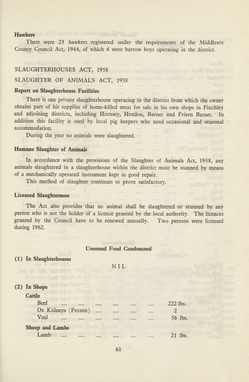 Hawkers There were 23 hawkers registered under the requirements of the Middlesex County Council Act, 1944, of which 6 were barrow boys operating in the district. SLAUGHTERHOUSES ACT, 1958 SLAUGHTER OF ANIMALS ACT, 1958 Report on Slaughterhouse Facilities There is one private slaughterhouse operating in the district from which the owner obtains part of his supplies of home-killed meat for sale in his own shops in Finchley and adjoining districts, including Hornsey, Hendon, Barnet and Friern Barnet. In addition this facility is used by local pig keepers who need occasional and seasonal accommodation. During the year no animals were slaughtered. Humane Slaughter of Animals In accordance with the provisions of the Slaughter of Animals Act, 1958, any animals slaughtered in a slaughterhouse within the district must be stunned by means of a mechanically operated instrument kept in good repair. This method of slaughter continues to prove satisfactory. Licensed Slaughtermen The Act also provides that no animal shall be slaughtered or stunned by any person who is not the holder of a licence granted by the local authority. The licences granted by the Council have to be renewed annually. Two persons were licensed during 1962. Unsound Food Condemned (1) In Slaughterhouses NIL (2) In Shops Cattle Beef 222 lbs. Ox Kidneys (Frozen) 2 Veal 56 lbs. Sheep and Lambs Lamb 21 lbs. 61