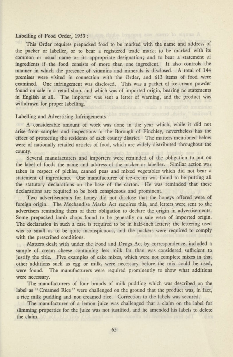 Labelling of Food Order, 1953: This Order requires prepacked food to be marked with the name and address of the packer or labeller, or to bear a registered trade mark; to be marked with its common or usual name or its appropriate designation; and to bear a statement of ingredients if the food consists of more than one ingredient. It also controls the manner in which the presence of vitamins and minerals is disclosed. A total of 144 premises were visited in connection with the Order, and 613 items of food were examined. One infringement was disclosed. This was a packet of ice-cream powder found on sale in a retail shop, and which was of imported origin, bearing no statements in English at all. The importer was sent a letter of warning, and the product was withdrawn for proper labelling. Labelling and Advertising Infringements: A considerable amount of work was done in the year which, while it did not arise from samples and inspections in the Borough of Finchley, nevertheless has the effect of protecting the residents of each county district. The matters mentioned below were of nationally retailed articles of food, which are widely distributed throughout the county. Several manufacturers and importers were reminded of the obligation to put on the label of foods the name and address of the packer or labeller. Similar action was taken in respect of pickles, canned peas and mixed vegetables which did not bear a statement of ingredients. One manufacturer of ice-cream was found to be putting all the statutory declarations on the base of the carton. He was reminded that these declarations are required to be both conspicuous and prominent. Two advertisements for honey did not disclose that the honeys offered were of foreign origin. The Mechandise Marks Act requires this, and letters were sent to the advertisers reminding them of their obligation to declare the origin in advertisements. Some prepacked lamb chops found to be generally on sale were of imported origin. The declaration in such a case is required to be in half-inch letters; the lettering used was so small as to be quite inconspicuous, and the packers were required to comply with the prescribed conditions. Matters dealt with under the Food and Drugs Act by correspondence, included a sample of cream cheese containing less milk fat than was considered sufficient to justify the title. Five examples of cake mixes, which were not complete mixes in that other additions such as egg or milk, were necessary before the mix could be used, were found. The manufacturers were required prominently to show what additions were necessary. The manufacturers of four brands of milk pudding which was described on the label as Creamed Rice were challenged on the ground that the product was, in fact, a rice milk pudding and not creamed rice. Correction to the labels was secured. The manufacturer of a lemon juice was challenged that a claim on the label for slimming properties for the juice was not justified, and he amended his labels to delete the claim. 65