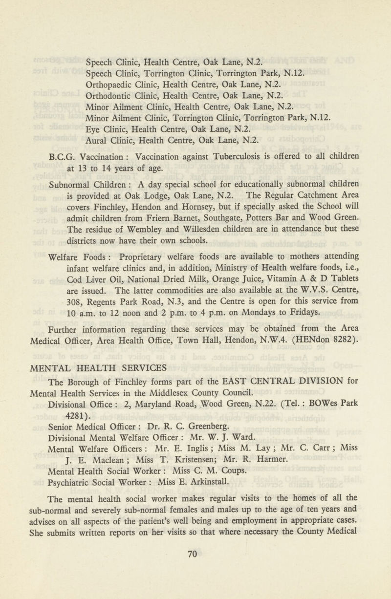 Speech Clinic, Health Centre, Oak Lane, N.2. Speech Clinic, Torrington Clinic, Torrington Park, N.12. Orthopaedic Clinic, Health Centre, Oak Lane, N.2. Orthodontic Clinic, Health Centre, Oak Lane, N.2. Minor Ailment Clinic, Health Centre, Oak Lane, N.2. Minor Ailment Clinic, Torrington Clinic, Torrington Park, N.12. Eye Clinic, Health Centre, Oak Lane, N.2. Aural Clinic, Health Centre, Oak Lane, N.2. B.C.G. Vaccination: Vaccination against Tuberculosis is offered to all children at 13 to 14 years of age. Subnormal Children: A day special school for educationally subnormal children is provided at Oak Lodge, Oak Lane, N.2. The Regular Catchment Area covers Finchley, Hendon and Hornsey, but if specially asked the School will admit children from Friern Barnet, Southgate, Potters Bar and Wood Green. The residue of Wembley and Willesden children are in attendance but these districts now have their own schools. Welfare Foods: Proprietary welfare foods are available to mothers attending infant welfare clinics and, in addition, Ministry of Health welfare foods, i.e., Cod Liver Oil, National Dried Milk, Orange Juice, Vitamin A & D Tablets are issued. The latter commodities are also available at the W.V.S. Centre, 308, Regents Park Road, N.3, and the Centre is open for this service from 10 a.m. to 12 noon and 2 p.m. to 4 p.m. on Mondays to Fridays. Further information regarding these services may be obtained from the Area Medical Officer, Area Health Office, Town Hall, Hendon, N.W.4. (HENdon 8282). MENTAL HEALTH SERVICES The Borough of Finchley forms part of the EAST CENTRAL DIVISION for Mental Health Services in the Middlesex County Council. Divisional Office: 2, Maryland Road, Wood Green, N.22. (Tel.: BOWes Park 4281). Senior Medical Officer: Dr. R. C. Greenberg. Divisional Mental Welfare Officer: Mr. W. J. Ward. Mental Welfare Officers: Mr. E. Inglis; Miss M. Lay; Mr. C. Carr; Miss J. E. Maclean; Miss T. Kristensen; Mr. R. Harmer. Mental Health Social Worker: Miss C. M. Coups. Psychiatric Social Worker: Miss E. Arkinstall. The mental health social worker makes regular visits to the homes of all the sub-normal and severely sub-normal females and males up to the age of ten years and advises on all aspects of the patient's well being and employment in appropriate cases. She submits written reports on her visits so that where necessary the County Medical 70