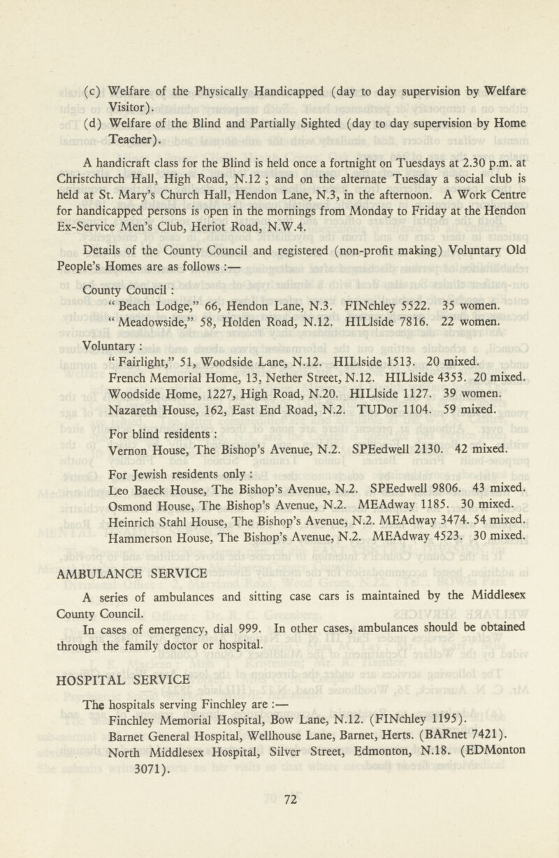 (c) Welfare of the Physically Handicapped (day to day supervision by Welfare Visitor). (d) Welfare of the Blind and Partially Sighted (day to day supervision by Home Teacher). A handicraft class for the Blind is held once a fortnight on Tuesdays at 2.30 p.m. at Christchurch Hall, High Road, N.12; and on the alternate Tuesday a social club is held at St. Mary's Church Hall, Hendon Lane, N.3, in the afternoon. A Work Centre for handicapped persons is open in the mornings from Monday to Friday at the Hendon Ex-Service Men's Club, Heriot Road, N.W.4. Details of the County Council and registered (non-profit making) Voluntary Old People's Homes are as follows:— County Council: Beach Lodge, 66, Hendon Lane, N.3. FINchley 5522. 35 women. Meadowside, 58, Holden Road, N.12. HILlside 7816. 22 women. Voluntary: Fairlight, 51, Woodside Lane, N.12. HILlside 1513. 20 mixed. French Memorial Home, 13, Nether Street, N.12. HILlside 4353. 20 mixed. Woodside Home, 1227, High Road, N.20. HILlside 1127. 39 women. Nazareth House, 162, East End Road, N.2. TUDor 1104. 59 mixed. For blind residents: Vernon House, The Bishop's Avenue, N.2. SPEedwell 2130. 42 mixed. For Jewish residents only: Leo Baeck House, The Bishop's Avenue, N.2. SPEedwell 9806. 43 mixed. Osmond House, The Bishop's Avenue, N.2. MEAdway 1185. 30 mixed. Heinrich Stahl House, The Bishop's Avenue, N.2. MEAdway 3474. 54 mixed. Hammerson House, The Bishop's Avenue, N.2. MEAdway 4523. 30 mixed. AMBULANCE SERVICE A series of ambulances and sitting case cars is maintained by the Middlesex County Council. In cases of emergency, dial 999. In other cases, ambulances should be obtained through the family doctor or hospital. HOSPITAL SERVICE The hospitals serving Finchley are:— Finchley Memorial Hospital, Bow Lane, N.12. (FINchley 1195). Barnet General Hospital, Wellhouse Lane, Barnet, Herts. (BARnet 7421). North Middlesex Hospital, Silver Street, Edmonton, N.18. (EDMonton 3071). 72