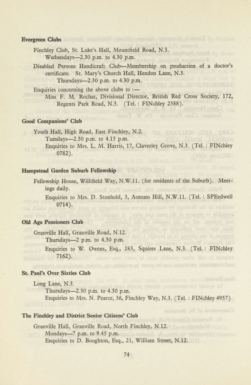 Evergreen Clubs Finchley Club, St. Luke's Hall, Mountfield Road, N.3. Wednesdays—2.30 p.m. to 4.30 p.m. Disabled Persons Handicraft Club—Membership on production of a doctor's certificate. St. Mary's Church Hall, Hendon Lane, N.3. Thursdays—2.30 p.m. to 4.30 p.m. Enquiries concerning the above clubs to:— Miss F. M. Rochat, Divisional Director, British Red Cross Society, 172, Regents Park Road, N.3. (Tel. : FINchley 2588). Good Companions' Club Youth Hall, High Road, East Finchley, N.2. Tuesdays—2.30 p.m. to 4.15 p.m. Enquiries to Mrs. L. M. Harris, 17, Claverley Grove, N.3. (Tel. : FINchley 0782). Hampstead Garden Suburb Fellowship Fellowship House, Willifield Way, N.W. 11. (for residents of the Suburb). Meet ings daily. Enquiries to Mrs. D. Stonhold, 3, Asmuns Hill, N.W. 11. (Tel. : SPEedwell 0714). Old Age Pensioners Club Granville Hall, Granville Road, N.12. Thursdays—2 p.m. to 4.30 p.m. Enquiries to W. Owens, Esq., 183, Squires Lane, N.3. (Tel. : FINchley 7162). St. Paul's Over Sixties Club Long Lane, N.3. Thursdays—2.30 p.m. to 4.30 p.m. Enquiries to Mrs. N. Pearce, 36, Finchley Way, N.3. (Tel. : FINchley 4957). The Finchley and District Senior Citizens' Club Granville Hall, Granville Road, North Finchley, N.12. Mondays—7 p.m. to 9.45 p.m. Enquiries to D. Boughton, Esq., 21, William Street, N.12. 74