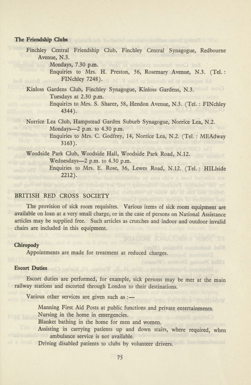 The Friendship Clubs Finchley Central Friendship Club, Finchley Central Synagogue, Redbourne Avenue, N.3. Mondays, 7.30 p.m. Enquiries to Mrs. H. Preston, 56, Rosemary Avenue, N.3. (Tel. : FINchley 7248). Kinloss Gardens Club, Finchley Synagogue, Kinloss Gardens, N.3. Tuesdays at 2.30 p.m. Enquiries to Mrs. S. Sharer, 58, Hendon Avenue, N.3. (Tel. : FINchley 4344). Norrice Lea Club, Hampstead Garden Suburb Synagogue, Norrice Lea, N.2. Mondays—2 p.m. to 4.30 p.m. Enquiries to Mrs. C. Godfrey, 14, Norrice Lea, N.2. (Tel. : MEAdway 3163). Woodside Park Club, Woodside Hall, Woodside Park Road, N.12. Wednesdays—2 p.m. to 4.30 p.m. Enquiries to Mrs. E. Rose, 36, Lewes Road, N.12. (Tel. : HILlside 2212). BRITISH RED CROSS SOCIETY The provision of sick room requisites. Various items of sick room equipment are available on loan at a very small charge, or in the case of persons on National Assistance articles may be supplied free. Such articles as crutches and indoor and outdoor invalid chairs are included in this equipment. Chiropody Appointments are made for treatment at reduced charges. Escort Duties Escort duties are performed, for example, sick persons may be met at the main railway stations and escorted through London to their destinations. Various other services are given such as:— Manning First Aid Posts at public functions and private entertainments. Nursing in the home in emergencies. Blanket bathing in the home for men and women. Assisting in carrying patients up and down stairs, where required, when ambulance service is not available. Driving disabled patients to clubs by volunteer drivers. 75