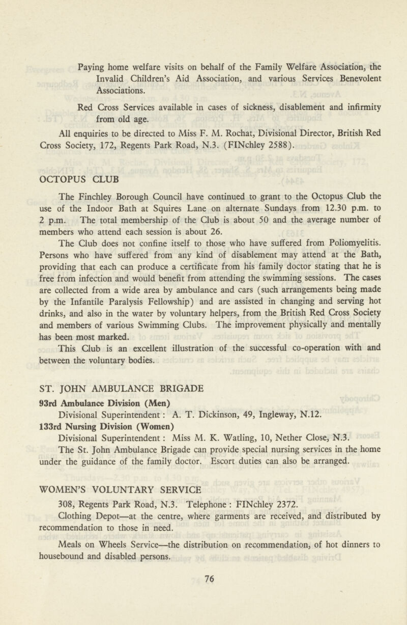Paying home welfare visits on behalf of the Family Welfare Association, the Invalid Children's Aid Association, and various Services Benevolent Associations. Red Cross Services available in cases of sickness, disablement and infirmity from old age. All enquiries to be directed to Miss F. M. Rochat, Divisional Director, British Red Cross Society, 172, Regents Park Road, N.3. (FINchley 2588). OCTOPUS CLUB The Finchley Borough Council have continued to grant to the Octopus Club the use of the Indoor Bath at Squires Lane on alternate Sundays from 12.30 p.m. to 2 p.m. The total membership of the Club is about 50 and the average number of members who attend each session is about 26. The Club does not confine itself to those who have suffered from Poliomyelitis. Persons who have suffered from any kind of disablement may attend at the Bath, providing that each can produce a certificate from his family doctor stating that he is free from infection and would benefit from attending the swimming sessions. The cases are collected from a wide area by ambulance and cars (such arrangements being made by the Infantile Paralysis Fellowship) and are assisted in changing and serving hot drinks, and also in the water by voluntary helpers, from the British Red Cross Society and members of various Swimming Clubs. The improvement physically and mentally has been most marked. This Club is an excellent illustration of the successful co-operation with and between the voluntary bodies. ST. JOHN AMBULANCE BRIGADE 93rd Ambulance Division (Men) Divisional Superintendent: A. T. Dickinson, 49, Ingleway, N.12. 133rd Nursing Division (Women) Divisional Superintendent: Miss M. K. Watling, 10, Nether Close, N.3. The St. John Ambulance Brigade can provide special nursing services in the home under the guidance of the family doctor. Escort duties can also be arranged. WOMEN'S VOLUNTARY SERVICE 308, Regents Park Road, N.3. Telephone : FINchley 2372. Clothing Depot—at the centre, where garments are received, and distributed by recommendation to those in need. Meals on Wheels Service—the distribution on recommendation, of hot dinners to housebound and disabled persons. 76