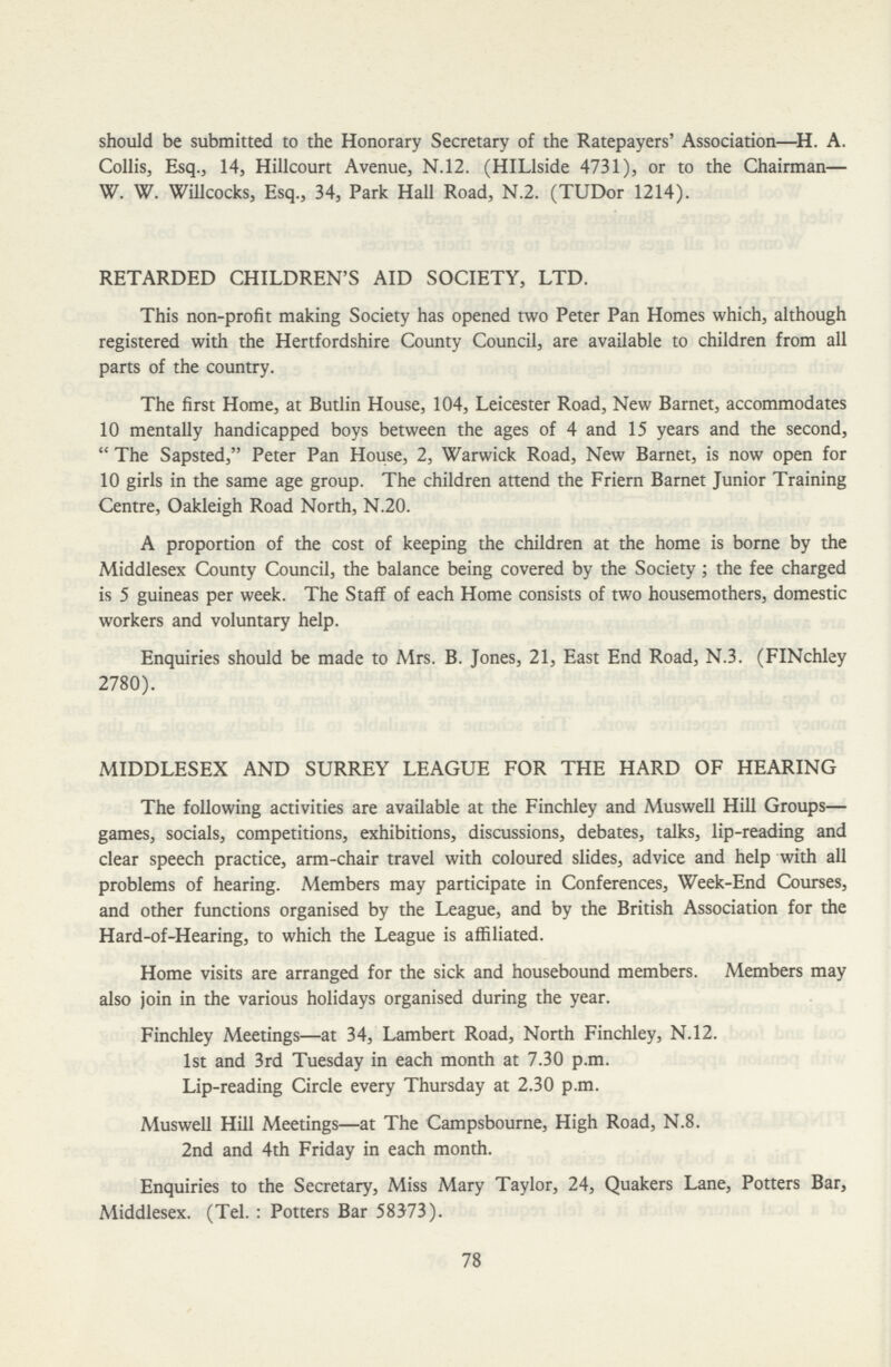 should be submitted to the Honorary Secretary of the Ratepayers' Association—H. A. Collis, Esq., 14, Hillcourt Avenue, N.12. (HILlside 4731), or to the Chairman— W. W. Willcocks, Esq., 34, Park Hall Road, N.2. (TUDor 1214). RETARDED CHILDREN'S AID SOCIETY, LTD. This non-profit making Society has opened two Peter Pan Homes which, although registered with the Hertfordshire County Council, are available to children from all parts of the country. The first Home, at Butlin House, 104, Leicester Road, New Barnet, accommodates 10 mentally handicapped boys between the ages of 4 and 15 years and the second, The Sapsted, Peter Pan House, 2, Warwick Road, New Barnet, is now open for 10 girls in the same age group. The children attend the Friern Barnet Junior Training Centre, Oakleigh Road North, N.20. A proportion of the cost of keeping the children at the home is borne by the Middlesex County Council, the balance being covered by the Society; the fee charged is 5 guineas per week. The Staff of each Home consists of two housemothers, domestic workers and voluntary help. Enquiries should be made to Mrs. B. Jones, 21, East End Road, N.3. (FINchley 2780). MIDDLESEX AND SURREY LEAGUE FOR THE HARD OF HEARING The following activities are available at the Finchley and Muswell Hill Groups— games, socials, competitions, exhibitions, discussions, debates, talks, lip-reading and clear speech practice, arm-chair travel with coloured slides, advice and help with all problems of hearing. Members may participate in Conferences, Week-End Courses, and other functions organised by the League, and by the British Association for the Hard-of-Hearing, to which the League is affiliated. Home visits are arranged for the sick and housebound members. Members may also join in the various holidays organised during the year. Finchley Meetings—at 34, Lambert Road, North Finchley, N.12. 1st and 3rd Tuesday in each month at 7.30 p.m. Lip-reading Circle every Thursday at 2.30 p.m. Muswell Hill Meetings—at The Campsbourne, High Road, N.8. 2nd and 4th Friday in each month. Enquiries to the Secretary, Miss Mary Taylor, 24, Quakers Lane, Potters Bar, Middlesex. (Tel. : Potters Bar 58373). 78