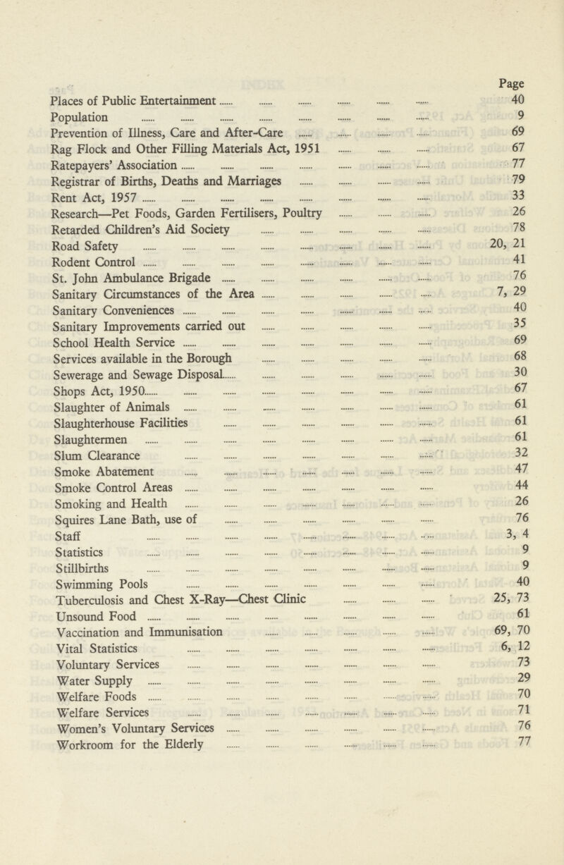 Page Places of Public Entertainment 40 Population 9 Prevention of Illness, Care and After-Care 69 Rag Flock and Other Filling Materials Act, 1951 67 Ratepayers' Association 77 Registrar of Births, Deaths and Marriages 79 Rent Act, 1957 33 Research—Pet Foods, Garden Fertilisers, Poultry 26 Retarded Children's Aid Society 78 Road Safety 20, 21 Rodent Control 41 St. John Ambulance Brigade 76 Sanitary Circumstances of the Area 7, 29 Sanitary Conveniences 40 Sanitary Improvements carried out 35 School Health Service 69 Services available in the Borough 68 Sewerage and Sewage Disposal 30 Shops Act, 1950 67 Slaughter of Animals 61 Slaughterhouse Facilities 61 Slaughtermen 61 Slum Clearance 32 Smoke Abatement 47 Smoke Control Areas 44 Smoking and Health 26 Squires Lane Bath, use of 76 Staff 3, 4 Statistics 9 Stillbirths 9 Swimming Pools 40 Tuberculosis and Chest X-Ray—Chest Clinic 25, 73 Unsound Food 61 Vaccination and Immunisation 69, 70 Vital Statistics 6, 12 Voluntary Services 73 Water Supply 29 Welfare Foods 70 Welfare Services 71 Women's Voluntary Services 76 Workroom for the Elderly 77