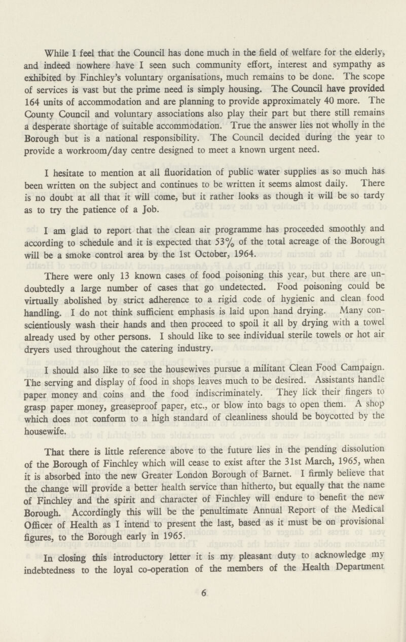 While I feel that the Council has done much in the field of welfare for the elderly, and indeed nowhere have I seen such community effort, interest and sympathy as exhibited by Finchley's voluntary organisations, much remains to be done. The scope of services is vast but the prime need is simply housing. The Council have provided 164 units of accommodation and are planning to provide approximately 40 more. The County Council and voluntary associations also play their part but there still remains a desperate shortage of suitable accommodation. True the answer lies not wholly in the Borough but is a national responsibility. The Council decided during the year to provide a workroom/day centre designed to meet a known urgent need. I hesitate to mention at all fluoridation of public water supplies as so much has been written on the subject and continues to be written it seems almost daily. There is no doubt at all that it will come, but it rather looks as though it will be so tardy as to try the patience of a Job. I am glad to report that the clean air programme has proceeded smoothly and according to schedule and it is expected that 53% of the total acreage of the Borough will be a smoke control area by the 1st October, 1964. There were only 13 known cases of food poisoning this year, but there are un doubtedly a large number of cases that go undetected. Food poisoning could be virtually abolished by strict adherence to a rigid code of hygienic and clean food handling. I do not think sufficient emphasis is laid upon hand drying. Many con scientiously wash their hands and then proceed to spoil it all by drying with a towel already used by other persons. I should like to see individual sterile towels or hot air dryers used throughout the catering industry. I should also like to see the housewives pursue a militant Clean Food Campaign. The serving and display of food in shops leaves much to be desired. Assistants handle paper money and coins and the food indiscriminately. They lick their fingers to grasp paper money, greaseproof paper, etc., or blow into bags to open them. A shop which does not conform to a high standard of cleanliness should be boycotted by the housewife. That there is little reference above to the future lies in the pending dissolution of the Borough of Finchley which will cease to exist after the 31st March, 1965, when it is absorbed into the new Greater London Borough of Barnet. I firmly believe that the change will provide a better health service than hitherto, but equally that the name of Finchley and the spirit and character of Finchley will endure to benefit the new Borough. Accordingly this will be the penultimate Annual Report of the Medical Officer of Health as I intend to present the last, based as it must be on provisional figures, to the Borough early in 1965. In closing this introductory letter it is my pleasant duty to acknowledge my indebtedness to the loyal co-operation of the members of the Health Department 6