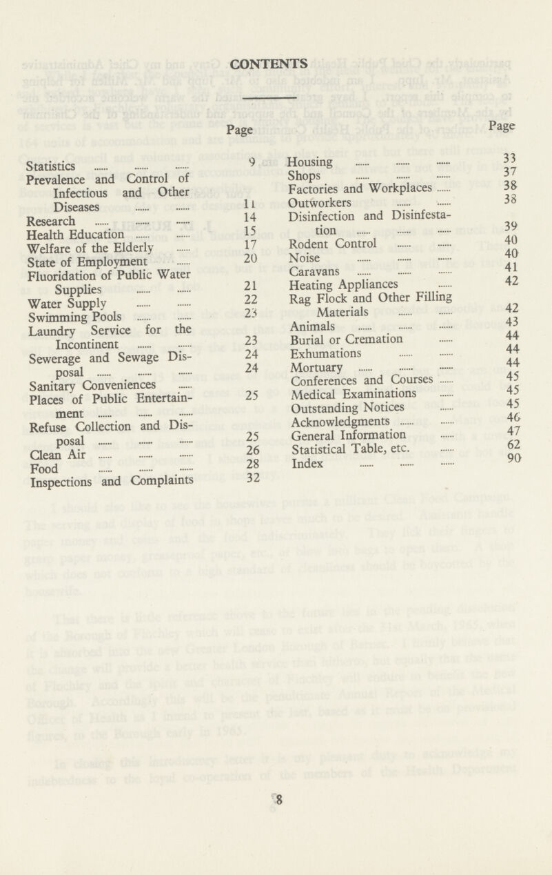 CONTENTS Page Statistics 9 Prevalence and Control of Infectious and Other Diseases 11 Research 14 Health Education 15 Welfare of the Elderly 17 State of Employment 20 Fluoridation of Public Water Supplies 21 Water Supply 22 Swimming Pools 23 Laundry Service for the Incontinent 23 Sewerage and Sewage Dis¬ 24 posal 24 Sanitary Conveniences Places of Public Entertain¬ 25 ment Refuse Collection and Dis posal 25 Clean Air 26 Food 28 Inspections and Complaints 32 Page Housing 33 Shops 37 Factories and Workplaces 38 Outworkers 38 Disinfection and Disinfesta¬ tion 39 Rodent Control 40 Noise 40 Caravans 41 Heating Appliances 42 Rag Flock and Other Filling Materials 42 Animals 43 Burial or Cremation 44 Exhumations 44 Mortuary 44 Conferences and Courses 45 Medical Examinations 45 Outstanding Notices 45 Acknowledgments 46 General Information 47 Statistical Table, etc. 62 Index 90 8