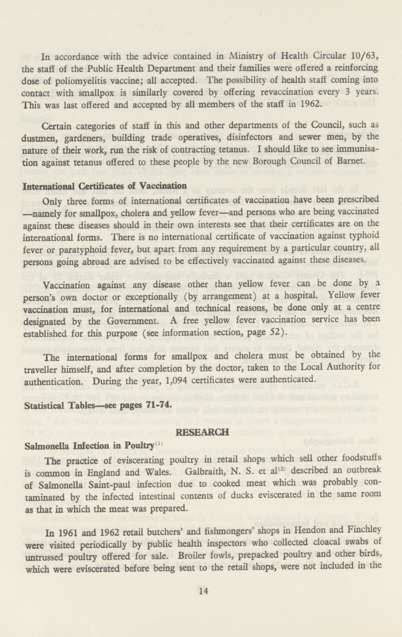 In accordance with the advice contained in Ministry of Health Circular 10/63, the staff of the Public Health Department and their families were offered a reinforcing dose of poliomyelitis vaccine; all accepted. The possibility of health staff coming into contact with smallpox is similarly covered by offering re vaccination every 3 years. This was last offered and accepted by all members of the staff in 1962. Certain categories of staff in this and other departments of the Council, such as dustmen, gardeners, building trade operatives, disinfectors and sewer men, by the nature of their work, run the risk of contracting tetanus. I should like to see immunisa tion against tetanus offered to these people by the new Borough Council of Barnet. International Certificates of Vaccination Only three forms of international certificates of vaccination have been prescribed namely for smallpox, cholera and yellow fever—and persons who are being vaccinated against these diseases should in their own interests see that their certificates are on the international forms. There is no international certificate of vaccination against typhoid fever or paratyphoid fever, but apart from any requirement by a particular country, all persons going abroad are advised to be effectively vaccinated against these diseases. Vaccination against any disease other than yellow fever can be done by a person's own doctor or exceptionally (by arrangement) at a hospital. Yellow fever vaccination must, for international and technical reasons, be done only at a centre designated by the Government. A free yellow fever vaccination service has been established for this purpose (see information section, page 52). The international forms for smallpox and cholera must be obtained by the traveller himself, and after completion by the doctor, taken to the Local Authority for authentication. During the year, 1,094 certificates were authenticated. Statistical Tables—see pages 71-74. RESEARCH Salmonella Infection in Poultry (1) The practice of eviscerating poultry in retail shops which sell other foodstuffs is common in England and Wales. Galbraith, N. S. et al(2) described an outbreak of Salmonella Saint-paul infection due to cooked meat which was probably con taminated by the infected intestinal contents of ducks eviscerated in the same room as that in which the meat was prepared. In 1961 and 1962 retail butchers' and fishmongers' shops in Hendon and Finchley were visited periodically by public health inspectors who collected cloacal swabs of untrussed poultry offered for sale. Broiler fowls, prepacked poultry and other birds, which were eviscerated before being sent to the retail shops, were not included in the 14