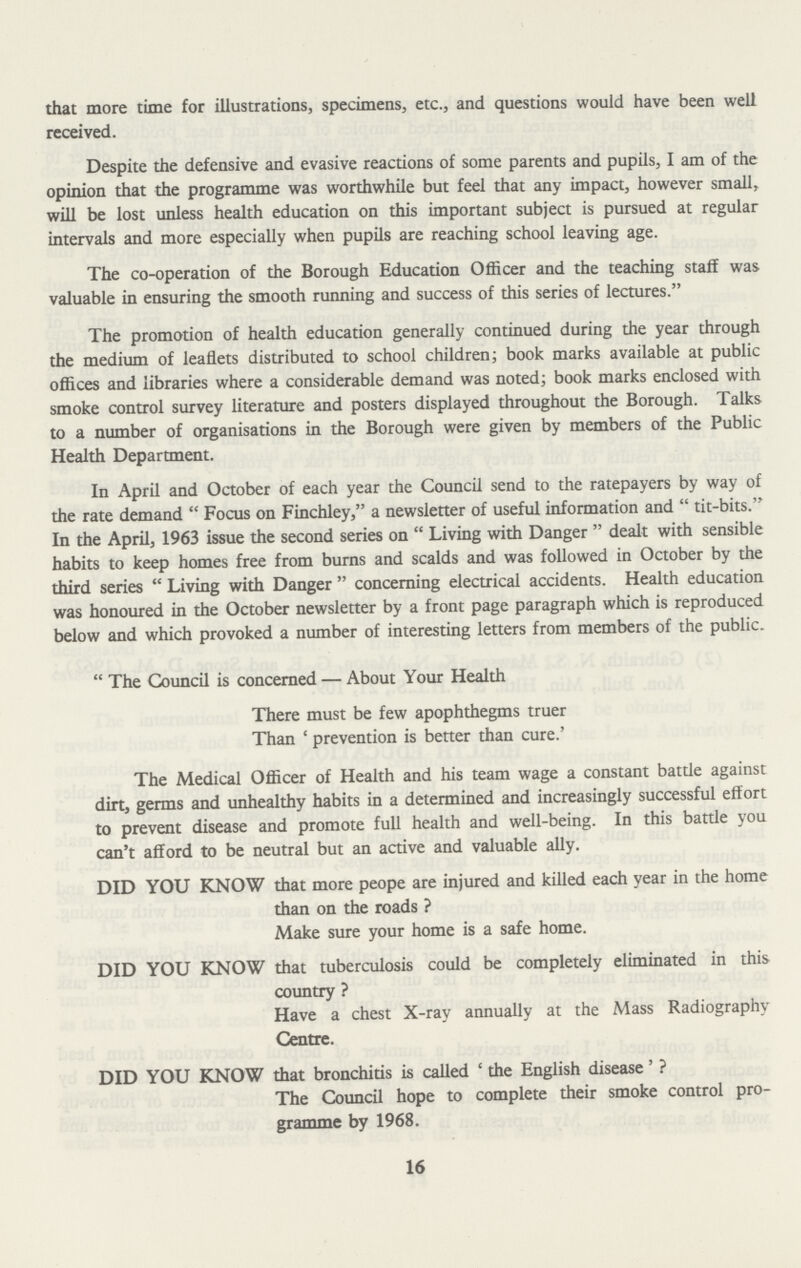 that more time for illustrations, specimens, etc., and questions would have been well received. Despite the defensive and evasive reactions of some parents and pupils, I am of the opinion that the programme was worthwhile but feel that any impact, however small, will be lost unless health education on this important subject is pursued at regular intervals and more especially when pupils are reaching school leaving age. The co-operation of the Borough Education Officer and the teaching staff was valuable in ensuring the smooth running and success of this series of lectures. The promotion of health education generally continued during the year through the medium of leaflets distributed to school children; book marks available at public offices and libraries where a considerable demand was noted; book marks enclosed with smoke control survey literature and posters displayed throughout the Borough. Talks to a number of organisations in the Borough were given by members of the Public Health Department. In April and October of each year the Council send to the ratepayers by way of the rate demand Focus on Finchley, a newsletter of useful information and tit-bits. In the April, 1963 issue the second series on Living with Danger dealt with sensible habits to keep homes free from burns and scalds and was followed in October by the third series Living with Danger concerning electrical accidents. Health education was honoured in the October newsletter by a front page paragraph which is reproduced below and which provoked a number of interesting letters from members of the public.  The Council is concerned — About Your Health There must be few apophthegms truer Than 'prevention is better than cure.' The Medical Officer of Health and his team wage a constant battle against dirt, germs and unhealthy habits in a determined and increasingly successful effort to prevent disease and promote full health and well-being. In this battle you can't afford to be neutral but an active and valuable ally. DID YOU KNOW that more peope are injured and killed each year in the home than on the roads ? Make sure your home is a safe home. DID YOU KNOW that tuberculosis could be completely eliminated in this country ? Have a chest X-ray annually at the Mass Radiography Centre. DID YOU KNOW that bronchitis is called 'the English disease' ? The Council hope to complete their smoke control pro gramme by 1968. 16