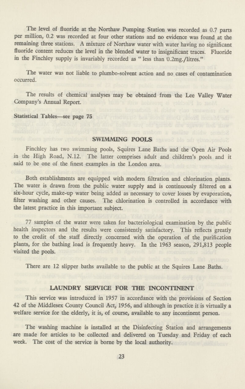 The level of fluoride at the Northaw Pumping Station was recorded as 0.7 parts per million, 0.2 was recorded at four other stations and no evidence was found at the remaining three stations. A mixture of Northaw water with water having no significant fluoride content reduces the level in the blended water to insignificant traces. Fluoride in the Finchley supply is invariably recorded as  less than 0.2mg./litres. The water was not liable to plumbo-solvent action and no cases of contamination occurred. The results of chemical analyses may be obtained from the Lee Valley Water Company's Annual Report. Statistical Tables—see page 75 SWIMMING POOLS Finchley has two swimming pools, Squires Lane Baths and the Open Air Pools in the High Road, N.12. The latter comprises adult and children's pools and it said to be one of the finest examples in the London area. Both establishments are equipped with modern filtration and chlorination plants. The water is drawn from the public water supply and is continuously filtered on a six-hour cycle, make-up water being added as necessary to cover losses by evaporation, filter washing and other causes. The chlorination is controlled in accordance with the latest practice in this important subject. 77 samples of the water were taken for bacteriological examination by the public health inspectors and the results were consistently satisfactory. This reflects greatly to the credit of the staff directly concerned with the operation of the purification plants, for the bathing load is frequently heavy. In the 1963 season, 291,813 people visited the pools. There are 12 slipper baths available to the public at the Squires Lane Baths. LAUNDRY SERVICE FOR THE INCONTINENT This service was introduced in 1957 in accordance with the provisions of Section 42 of the Middlesex County Council Act, 1956, and although in practice it is virtually a welfare service for the elderly, it is, of course, available to any incontinent person. The washing machine is installed at the Disinfecting Station and arrangements are made for articles to be collected and delivered on Tuesday and Friday of each week. The cost of the service is borne by the local authority. 23