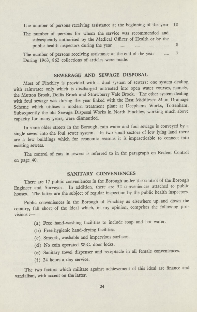 The number of persons receiving assistance at the beginning of the year 10 The number of persons for whom the service was recommended and subsequently authorised by the Medical Officer of Health or by the public health inspectors during the year 8 The number of persons receiving assistance at the end of the year 7 During 1963, 862 collections of articles were made. SEWERAGE AND SEWAGE DISPOSAL Most of Finchley is provided with a dual system of sewers; one system dealing with rainwater only which is discharged untreated into open water courses, namely, the Mutton Brook, Dollis Brook and Strawberry Vale Brook. The other system dealing with foul sewage was during the year linked with the East Middlesex Main Drainage Scheme which utilises a modern treatment plant at Deephams Works, Tottenham. Subsequently the old Sewage Disposal Works in North Finchley, working much above capacity for many years, were dismantled. In some older streets in the Borough, rain water and foul sewage is conveyed by a single sewer into the foul sewer system. In two small sectors of low lying land there are a few buildings which for economic reasons it is impracticable to connect into existing sewers. The control of rats in sewers is referred to in the paragraph on Rodent Control on page 40. SANITARY CONVENIENCES There are 17 public conveniences in the Borough under the control of the Borough Engineer and Surveyor. In addition, there are 32 conveniences attached to public houses. The latter are the subject of regular inspection by the public health inspectors. Public conveniences in the Borough of Finchley as elsewhere up and down the country, fall short of the ideal which, in my opinion, comprises the following pro visions:— (a) Free hand-washing facilities to include soap and hot water. (b) Free hygienic hand-drying facilities. (c) Smooth, washable and impervious surfaces. (d) No coin operated W.C. door locks. (e) Sanitary towel dispenser and receptacle in all female conveniences. (f) 24 hours a day service. The two factors which militate against achievement of this ideal are finance and vandalism, with accent on the latter. 24