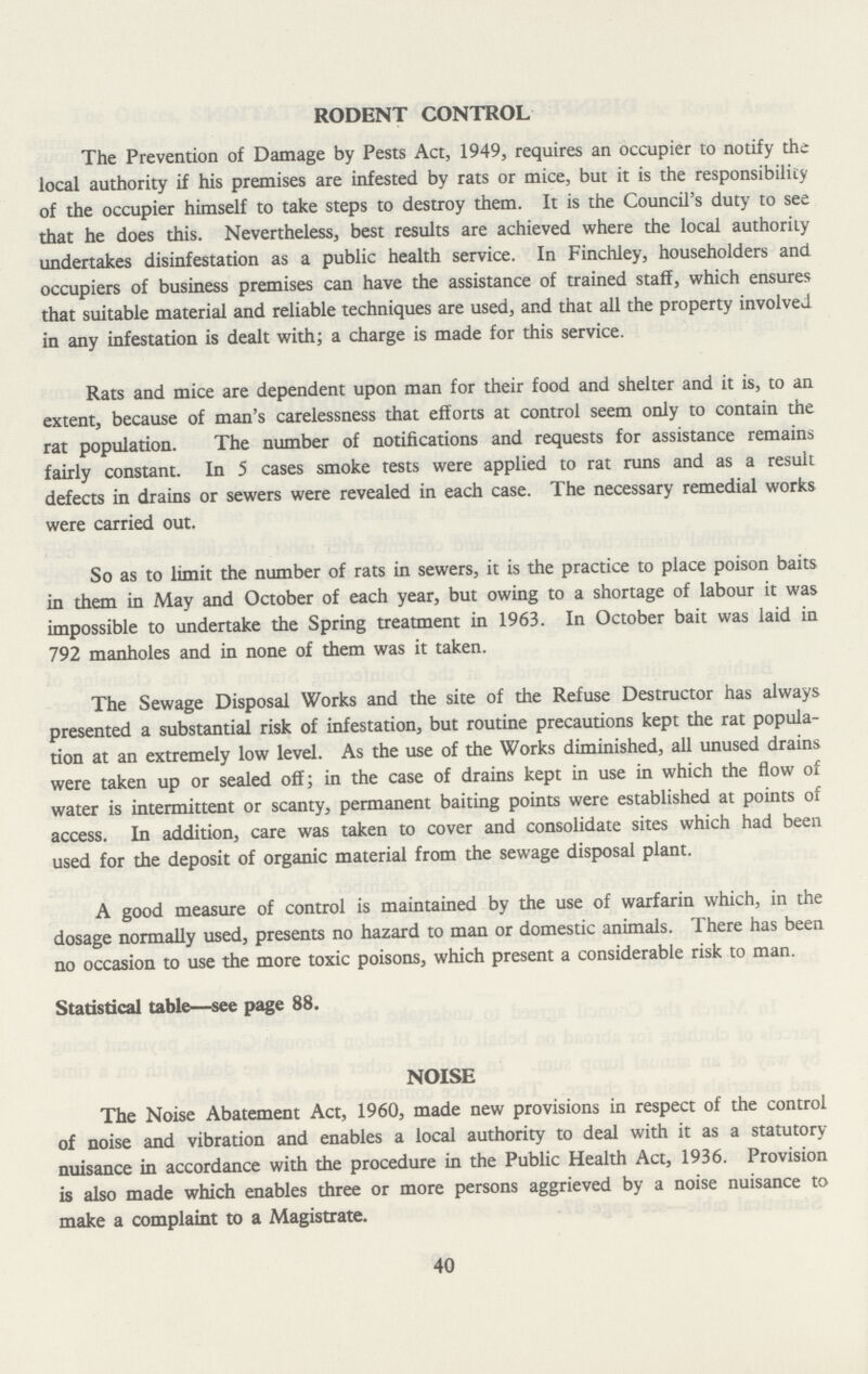 RODENT CONTROL The Prevention of Damage by Pests Act, 1949, requires an occupier to notify the local authority if his premises are infested by rats or mice, but it is the responsibility of the occupier himself to take steps to destroy them. It is the Council's duty to see that he does this. Nevertheless, best results are achieved where the local authority undertakes disinfestation as a public health service. In Finchley, householders and occupiers of business premises can have the assistance of trained staff, which ensures that suitable material and reliable techniques are used, and that all the property involved in any infestation is dealt with; a charge is made for this service. Rats and mice are dependent upon man for their food and shelter and it is, to an extent, because of man's carelessness that efforts at control seem only to contain the rat population. The number of notifications and requests for assistance remains fairly constant. In 5 cases smoke tests were applied to rat runs and as a result defects in drains or sewers were revealed in each case. The necessary remedial works were carried out. So as to limit the number of rats in sewers, it is the practice to place poison baits in them in May and October of each year, but owing to a shortage of labour it was impossible to undertake the Spring treatment in 1963. In October bait was laid in 792 manholes and in none of them was it taken. The Sewage Disposal Works and the site of the Refuse Destructor has always presented a substantial risk of infestation, but routine precautions kept the rat popula tion at an extremely low level. As the use of the Works diminished, all unused drains were taken up or sealed off; in the case of drains kept in use in which the flow of water is intermittent or scanty, permanent baiting points were established at points of access. In addition, care was taken to cover and consolidate sites which had been used for the deposit of organic material from the sewage disposal plant. A good measure of control is maintained by the use of warfarin which, in the dosage normally used, presents no hazard to man or domestic animals. There has been no occasion to use the more toxic poisons, which present a considerable risk to man. Statistical table—see page 88. NOISE The Noise Abatement Act, 1960, made new provisions in respect of the control of noise and vibration and enables a local authority to deal with it as a statutory nuisance in accordance with the procedure in the Public Health Act, 1936. Provision is also made which enables three or more persons aggrieved by a noise nuisance to make a complaint to a Magistrate. 40