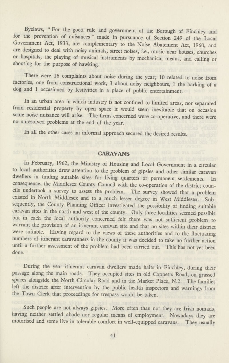 Byelaws, For the good rule and government of the Borough of Finchley and for the prevention of nuisances made in pursuance of Section 249 of the Local Government Act, 1933, are complementary to the Noise Abatement Act, 1960, and are designed to deal with noisy animals, street noises, i.e., music near houses, churches or hospitals, the playing of musical instruments by mechanical means, and calling or shouting for the purpose of hawking. There were 16 complaints about noise during the year; 10 related to noise from factories, one from constructional work, 3 about noisy neighbours, 1 the barking of a dog and 1 occasioned by festivities in a place of public entertainment. In an urban area in which industry is not confined to limited areas, nor separated from residential property by open space it would seem inevitable that on occasion some noise nuisance will arise. The firms concerned were co-operative, and there were no unresolved problems at the end of the year. In all the other cases an informal approach secured the desired results. CARAVANS In February, 1962, the Ministry of Housing and Local Government in a circular to local authorities drew attention to the problem of gipsies and other similar caravan dwellers in finding suitable sites for living quarters or permanent settlements. In consequence, the Middlesex County Council with the co-operation of the district coun cils undertook a survey to assess the problem. The survey showed that a problem existed in North Middlesex and to a much lesser degree in West Middlesex. Sub sequently, the County Planning Officer investigated the possibility of finding suitable caravan sites in the north and west of the county. Only three localities seemed possible but in each the local authority concerned felt there was not sufficient problem to warrant the provision of an itinerant caravan site and that no sites within their district were suitable. Having regard to the views of these authorities and to the fluctuating numbers of itinerant caravanners in the county it was decided to take no further action until a further assessment of the problem had been carried out. This has not yet been done. During the year itinerant caravan dwellers made halts in Finchley, during their passage along the main roads. They occupied sites in old Coppetts Road, on grassed spaces alongside the North Circular Road and in the Market Place, N.2. The families left the district after intervention by the public health inspectors and warnings from the Town Clerk that proceedings for trespass would be taken. Such people are not always gipsies. More often than not they are Irish nomads, having neither settled abode nor regular means of employment. Nowadays they are motorised and some live in tolerable comfort in well-equipped caravans. They usually 41