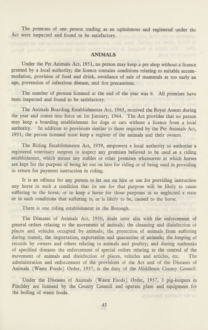 The premises of one person trading as an upholsterer and registered under the Act were inspected and found to be satisfactory. ANIMALS Under the Pet Animals Act, 1951, no person may keep a pet shop without a licence granted by a local authority; the licence contains conditions relating to suitable accom modation, provision of food and drink, avoidance of sale of mammals at too early an age, prevention of infectious disease, and fire precautions. The number of persons licensed at the end of the year was 6. All premises have been inspected and found to be satisfactory. The Animals Boarding Establishments Act, 1963, received the Royal Assent during the year and comes into force on 1st January, 1964. The Act provides that no person may keep a boarding establishment for dogs or cats without a licence from a local authority. In addition to provisions similar to those required by the Pet Animals Act, 1951, the person licensed must keep a register of the animals and their owners. The Riding Establishments Act, 1939, empowers a local authority to authorise a registered veterinary surgeon to inspect any premises believed to be used as a riding establishment, which means any stables or other premises whatsoever at which horses are kept for the purpose of being let out on hire for riding or of being used in providing in return for payment instruction in riding. It is an offence for any person to let out on hire or use for providing instruction any horse in such a condition that its use for that purpose will be likely to cause suffering to the horse, or to keep a horse for those purposes in so neglected a state or in such conditions that suffering is, or is likely to be, caused to the horse. There is one riding establishment in the Borough. The Diseases of Animals Act, 1950, deals inter alia with the enforcement of general orders relating to the movement of animals; the cleansing and disinfection oi places and vehicles occupied by animals; the protection of animals from suffering during transit; the importation, exportation and quarantine of animals; the keeping of records by owners and others relating to animals and poultry; and during outbreaks of specified diseases the enforcement of special orders relating to the control of the movement of animals and disinfection of places, vehicles and articles, etc. The administration and enforcement of the provisions of the Act and of the Diseases of Animals (Waste Foods) Order, 1957, is the duty of the Middlesex County Council. Under the Diseases of Animals (Waste Foods) Order, 1957, 3 pig-keepers in Finchley are licensed by the County Council and operate plant and equipment for the boiling of waste foods. 43