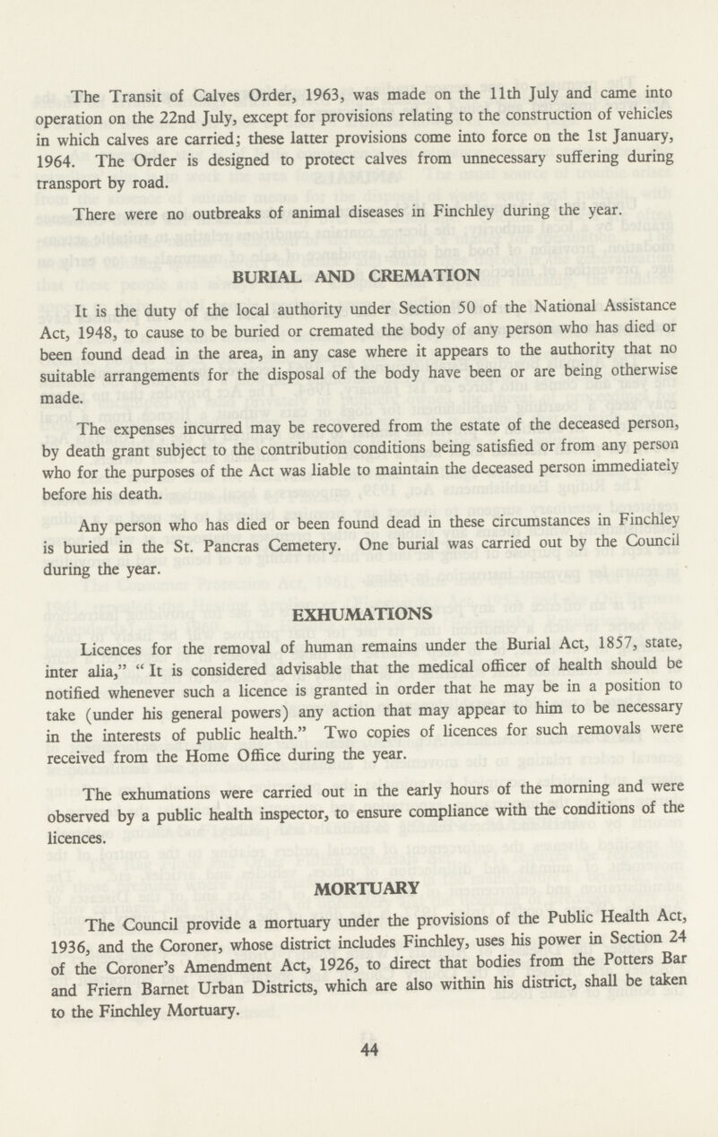 The Transit of Calves Order, 1963, was made on the 11th July and came into operation on the 22nd July, except for provisions relating to the construction of vehicles in which calves are carried; these latter provisions come into force on the 1st January, 1964. The Order is designed to protect calves from unnecessary suffering during transport by road. There were no outbreaks of animal diseases in Finchley during the year. BURIAL AND CREMATION It is the duty of the local authority under Section 50 of the National Assistance Act, 1948, to cause to be buried or cremated the body of any person who has died or been found dead in the area, in any case where it appears to the authority that no suitable arrangements for the disposal of the body have been or are being otherwise made. The expenses incurred may be recovered from the estate of the deceased person, by death grant subject to the contribution conditions being satisfied or from any person who for the purposes of the Act was liable to maintain the deceased person immediately before his death. Any person who has died or been found dead in these circumstances in Finchley is buried in the St. Pancras Cemetery. One burial was carried out by the Council during the year. EXHUMATIONS Licences for the removal of human remains under the Burial Act, 1857, state, inter alia, It is considered advisable that the medical officer of health should be notified whenever such a licence is granted in order that he may be in a position to take (under his general powers) any action that may appear to him to be necessary in the interests of public health. Two copies of licences for such removals were received from the Home Office during the year. The exhumations were carried out in the early hours of the morning and were observed by a public health inspector, to ensure compliance with the conditions of the licences. MORTUARY The Council provide a mortuary under the provisions of the Public Health Act, 1936, and the Coroner, whose district includes Finchley, uses his power in Section 24 of the Coroner's Amendment Act, 1926, to direct that bodies from the Potters Bar and Friern Barnet Urban Districts, which are also within his district, shall be taken to the Finchley Mortuary. 44