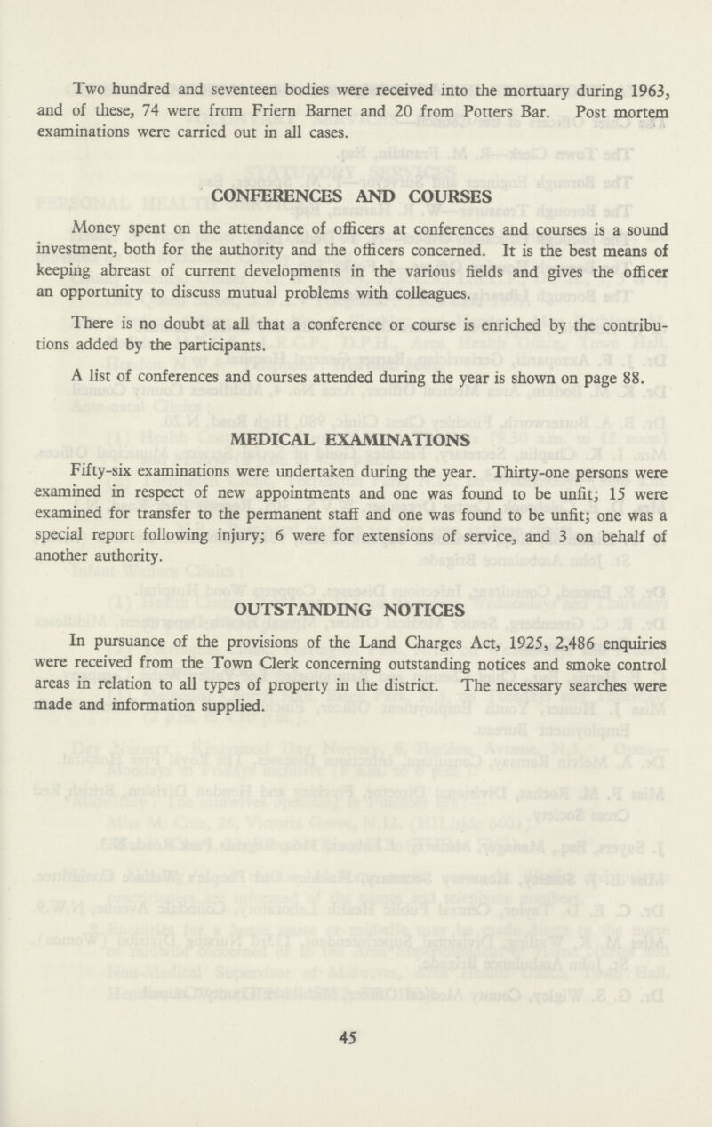 Two hundred and seventeen bodies were received into the mortuary during 1963, and of these, 74 were from Friern Barnet and 20 from Potters Bar. Post mortem examinations were carried out in all cases. CONFERENCES AND COURSES Money spent on the attendance of officers at conferences and courses is a sound investment, both for the authority and the officers concerned. It is the best means of keeping abreast of current developments in the various fields and gives the officer an opportunity to discuss mutual problems with colleagues. There is no doubt at all that a conference or course is enriched by the contribu tions added by the participants. A list of conferences and courses attended during the year is shown on page 88. MEDICAL EXAMINATIONS Fifty-six examinations were undertaken during the year. Thirty-one persons were examined in respect of new appointments and one was found to be unfit; 15 were examined for transfer to the permanent staff and one was found to be unfit; one was a special report following injury; 6 were for extensions of service, and 3 on behalf of another authority. OUTSTANDING NOTICES In pursuance of the provisions of the Land Charges Act, 1925, 2,486 enquiries were received from the Town Clerk concerning outstanding notices and smoke control areas in relation to all types of property in the district. The necessary searches were made and information supplied. 45
