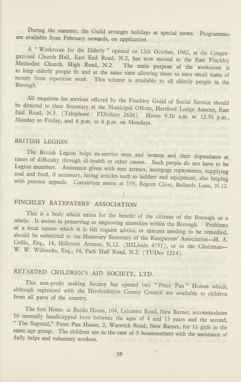 During the summer, the Guild arranges holidays at special terms. Programmes are available from February onwards, on application. A Workroom for the Elderly opened on 12th October, 1962, at the Congre gational Church Hall, East End Road, N.2, has now moved to the East Finchley Methodist Church, High Road, N.2. The main purpose of the workroom is to keep elderly people fit and at the same time allowing them to earn small sums of money from repetitive work. This scheme is available to all elderly people in the Borough. All enquiries for services offered by the Finchley Guild of Social Service should be directed to their Secretary at the Municipal Offices, Hertford Lodge Annexe, East End Road, N.3. (Telephone : FINchley 2626). Hours 9.30 a.m. to 12.30 p.m., Monday to Friday, and 6 p.m. to 8 p.m. on Mondays. BRITISH LEGION The British Legion helps ex-service men and women and their dependants at times of difficulty through ill-health or other causes. Such people do not have to be Legion members. Assistance given with rent arrears, mortgage repayments, supplying coal and food, if necessary, hiring articles such as ladders and equipment, also helping with pension appeals. Committee meets at 359, Regent Close, Ballards Lane, N.12. FINCHLEY RATEPAYERS' ASSOCIATION This is a body which exists for the benefit of the citizens of the Borough as a whole. It assists in preserving or improving amenities within the Borough. Problems of a local nature which it is felt require advice, or matters needing to be remedied, should be submitted to the Honorary Secretary of the Ratepayers' Association—H. A. Collis, Esq., 14, Hillcourt Avenue, N.12. (HILlside 4731), or to the Chairman— W. W. Willcocks, Esq., 34, Park Hall Road, N.2. (TUDor 1214). RETARDED CHILDREN'S AID SOCIETY, LTD. This non-profit making Society has opened two Peter Pan Homes which, although registered with the Hertfordshire County Council are available to children from all parts of the country. The first Home, at Butlin House, 104, Leicester Road, New Barnet, accommodates 10 mentally handicapped boys between the ages of 4 and 15 years and the second, The Sapsted, Peter Pan House, 2, Warwick Road, New Barnet, for 11 girls in the same age group. The children are in the care of 5 housemothers with the assistance of daily helps and voluntary workers. 59