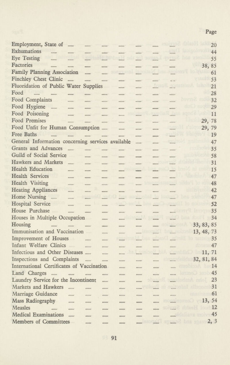 Page Employment, State of 20 Exhumations 44 Eye Testing 55 Factories 38, 85 Family Planning Association 61 Finchley Chest Clinic 53 Fluoridation of Public Water Supplies 21 Food 28 Food Complaints 32 Food Hygiene 29 Food Poisoning 11 Food Premises 29, 78 Food Unfit for Human Consumption 29, 79 Free Baths 19 General Information concerning services available 47 Grants and Advances 35 Guild of Social Service 58 Hawkers and Markets 31 Health Education 15 Health Services 47 Health Visiting 48 Heating Appliances 42 Home Nursing 47 Hospital Service 52 House Purchase 35 Houses in Multiple Occupation 34 Housing 33, 83, 85 Immunisation and Vaccination 13, 48, 73 Improvement of Houses 35 Infant Welfare Clinics . 47 Infectious and Other Diseases 11, 71 Inspections and Complaints 32, 81, 84 International Certificates of Vaccination 14 Land Charges 45 Laundry Service for the Incontinent 23 Markets and Hawkers 31 Marriage Guidance 61 Mass Radiography 13, 54 Measles 12 Medical Examinations 45 Members of Committees 2, 3 91