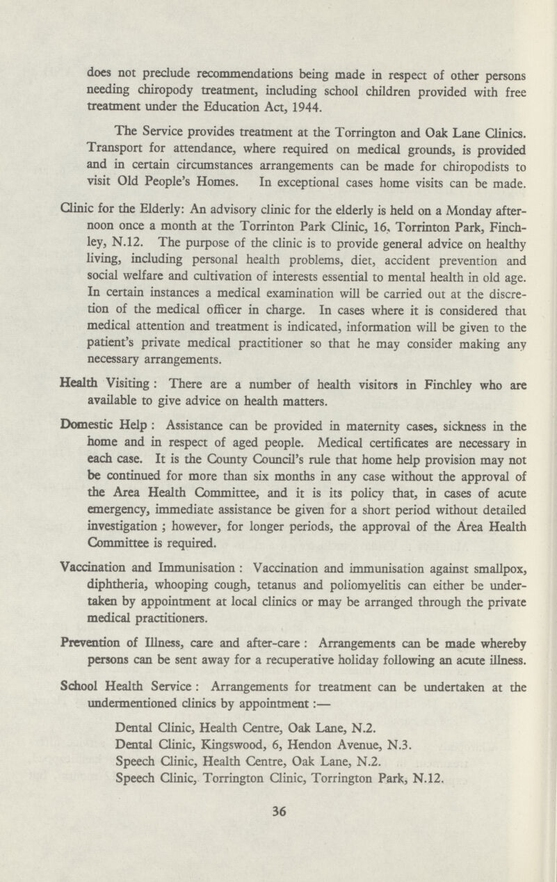 does not preclude recommendations being made in respect of other persons needing chiropody treatment, including school children provided with free treatment under the Education Act, 1944. The Service provides treatment at the Torrington and Oak Lane Clinics. Transport for attendance, where required on medical grounds, is provided and in certain circumstances arrangements can be made for chiropodists to visit Old People's Homes. In exceptional cases home visits can be made. Clinic for the Elderly: An advisory clinic for the elderly is held on a Monday after noon once a month at the Torrinton Park Clinic, 16, Torrinton Park, Finch ley, N.12. The purpose of the clinic is to provide general advice on healthy living, including personal health problems, diet, accident prevention and social welfare and cultivation of interests essential to mental health in old age. In certain instances a medical examination will be carried out at the discre tion of the medical officer in charge. In cases where it is considered that medical attention and treatment is indicated, information will be given to the patient's private medical practitioner so that he may consider making any necessary arrangements. Health Visiting: There are a number of health visitors in Finchley who are available to give advice on health matters. Domestic Help: Assistance can be provided in maternity cases, sickness in the home and in respect of aged people. Medical certificates are necessary in each case. It is the County Council's rule that home help provision may not be continued for more than six months in any case without the approval of the Area Health Committee, and it is its policy that, in cases of acute emergency, immediate assistance be given for a short period without detailed investigation; however, for longer periods, the approval of the Area Health Committee is required. Vaccination and Immunisation: Vaccination and immunisation against smallpox, diphtheria, whooping cough, tetanus and poliomyelitis can either be under taken by appointment at local clinics or may be arranged through the private medical practitioners. Prevention of Illness, care and after-care: Arrangements can be made whereby persons can be sent away for a recuperative holiday following an acute illness. School Health Service: Arrangements for treatment can be undertaken at the undermentioned clinics by appointment:— Dental Clinic, Health Centre, Oak Lane, N.2. Dental Clinic, Kingswood, 6, Hendon Avenue, N.3. Speech Clinic, Health Centre, Oak Lane, N.2. Speech Clinic, Torrington Clinic, Torrington Park, N.12. 36