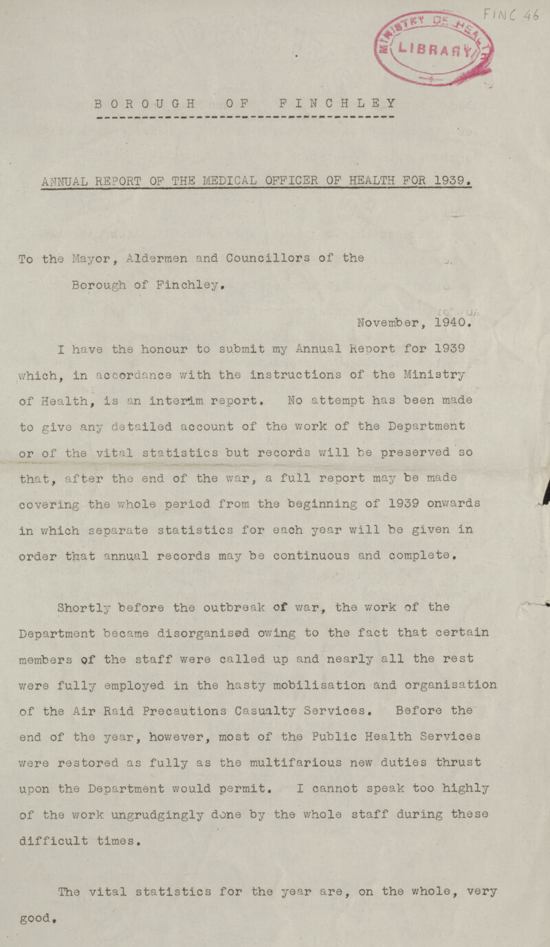 BOROUGH OP PINCHLEY ANNUAL REPORT OF THE MEDICAL OFFICER OF HEALTH FOR 1959, To the Mayor, Aldermen and Councillors of the Borough of Finchley, ;f. ■ .it November, 1940. I have the honour to submit my Annual Report for 1939 which, in accordance with the instructions of the Ministry of Health, is an interim report. No attempt has been made to give any detailed account of the work of the Department or of the vital statistics but records will be preserved so that, after the end of the war, a full report may be made , covering the whole period from the beginning of 1939 onwards -M in which separate statistics for each year will be given in order that annual records may be continuous and complete. Shortly before the outbreak of war, the work of the v Department became disorganised owing to the fact that certain members of the staff were called up and nearly all the rest were fully employed in the hasty mobilisation and organisation of the Air Raid Precautions Casualty Services. Before the end of the year, however, most of the Public Health Services were restored as fully as the multifarious new duties thrust upon the Department would permit. I cannot speak too highly of the work ungrudgingly done by the whole staff during these difficult times. The vital statistics for the year are, on the whole, very good.