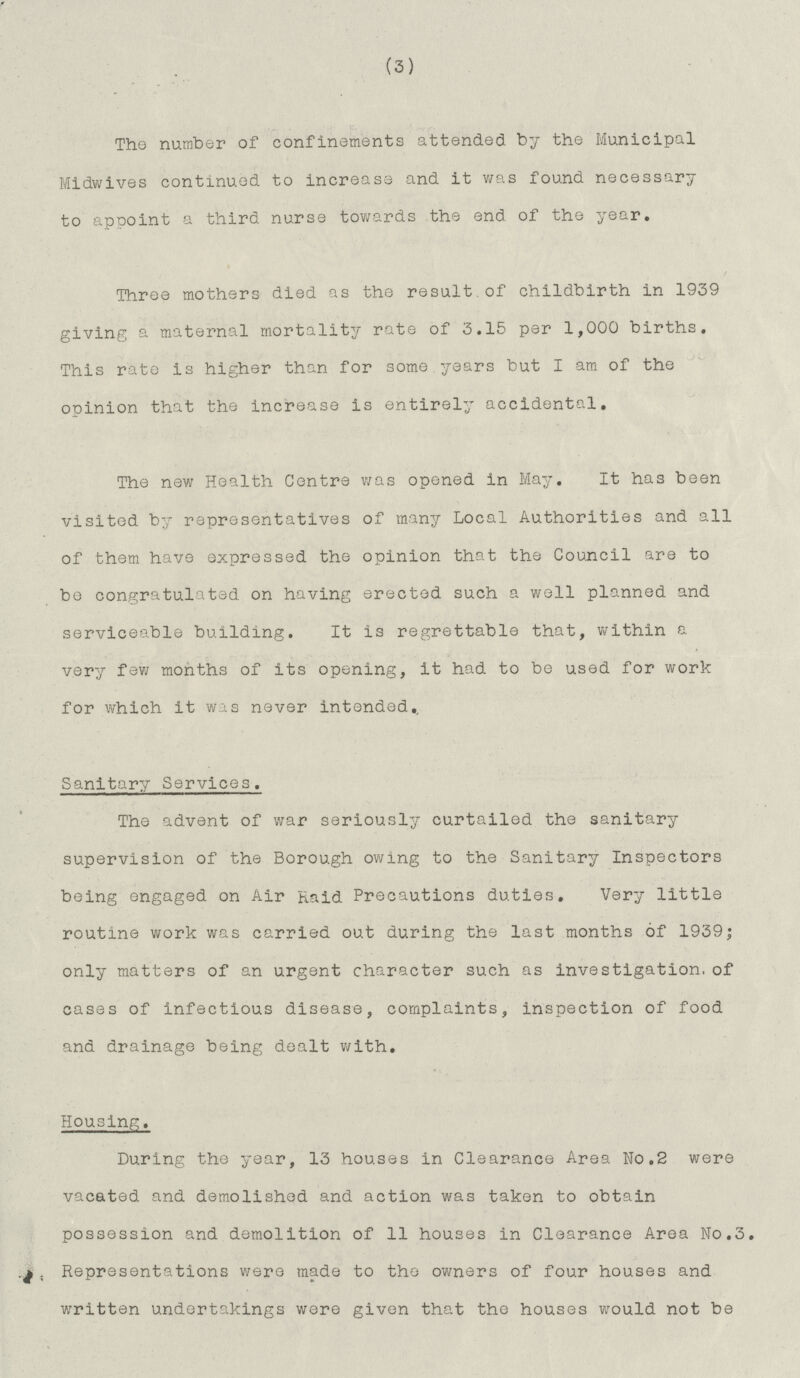 (3) The number of confinements attended by the Municipal Midwives continued to increase and it was found necessary to apooint a third nurse towards the end of the year. Three mothers died as the result.of childbirth in 1939 giving a maternal mortality rate of 3.15 per 1,000 births. This rate is higher than for some years but I am of the opinion that the increase is entirely accidental. The new Health Centre was opened in May. It has been visited by representatives of many Local Authorities and all of them have expressed the opinion that the Council are to be congratulated on having erected such a well planned and serviceable building. It is regrettable that, within a very few months of its opening, it had to be used for work for which it was never intended. Sanitary Services. The advent of war seriously curtailed the sanitary supervision of the Borough owing to the Sanitary Inspectors being engaged on Air Raid Precautions duties. Very little routine work was carried out during the last months of 1939; only matters of an urgent character such as investigation.of cases of infectious disease, complaints, inspection of food and drainage being dealt with. Housing. During the year, 13 houses in Clearance Area No.2 were vacated and demolished and action was taken to obtain possession and demolition of 11 houses in Clearance Area No.3. Representations were made to the owners of four houses and written undertakings were given that the houses would not be