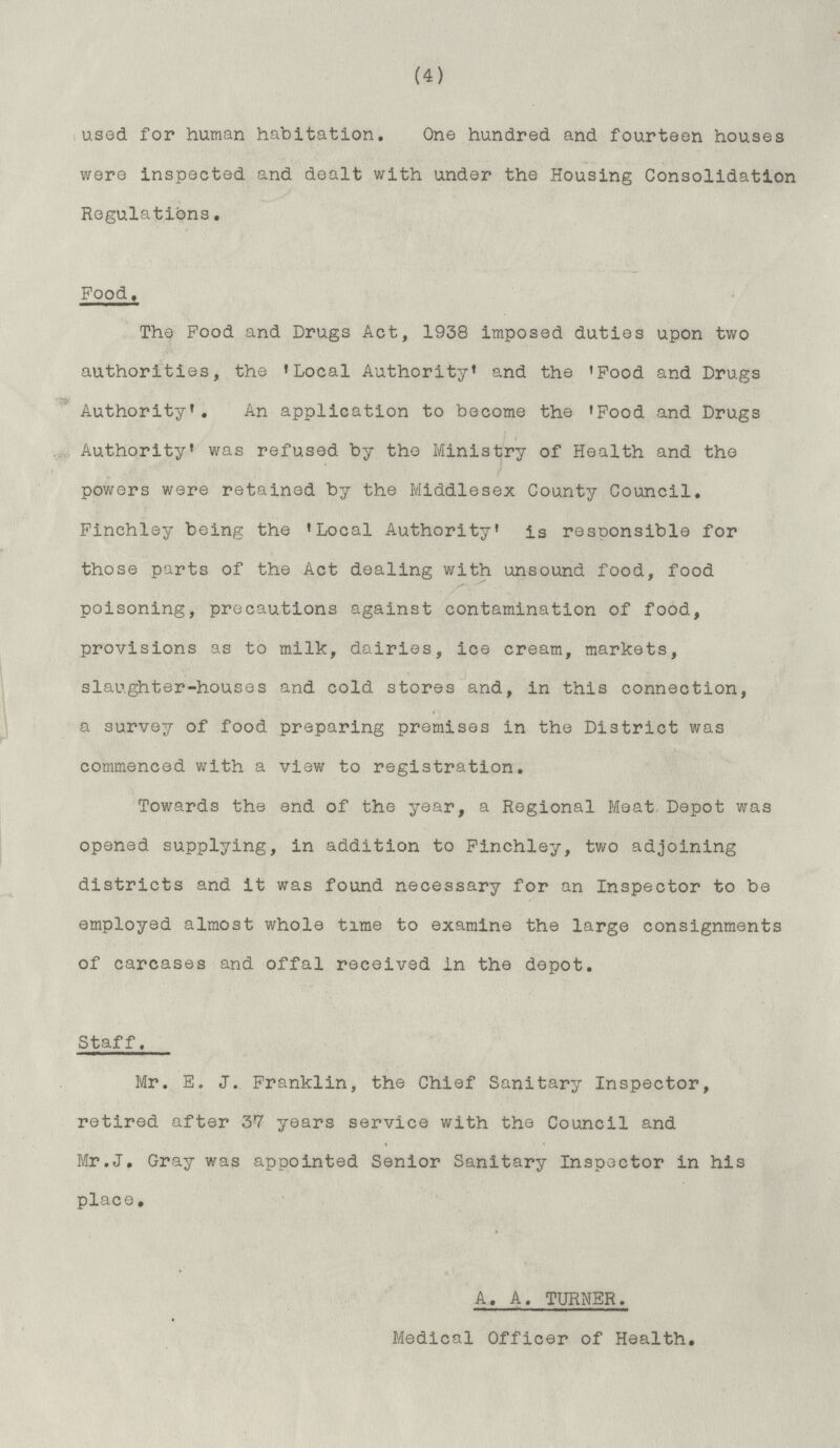 (4) used for human habitation. One hundred and fourteen houses were inspected and dealt with under the Housing Consolidation Regulations. Food. The Food and Drugs Act, 1938 imposed duties upon two authorities, the 'Local Authority' and the 'Food and Drugs Authority'. An application to become the 'Food and Drugs Authority' was refused by the Ministry of Health and the powers were retained by the Middlesex County Council. Finchley being the 'Local Authority' is responsible for those parts of the Act dealing with unsound food, food poisoning, precautions against contamination of food, provisions as to milk, dairies, ice cream, markets, slaughter-houses and cold stores and, in this connection, a survey of food preparing premises in the District was commenced with a view to registration. Towards the end of the year, a Regional Meat Depot was opened supplying, in addition to Finchley, two adjoining districts and it was found necessary for an Inspector to be employed almost whole time to examine the large consignments of carcases and offal received in the depot. Staff. Mr. E. J. Franklin, the Chief Sanitary Inspector, retired after 37 years service with the Council and Mr.J. Gray was appointed Senior Sanitary Inspector in his place. A. A. TURNER. Medical Officer of Health,