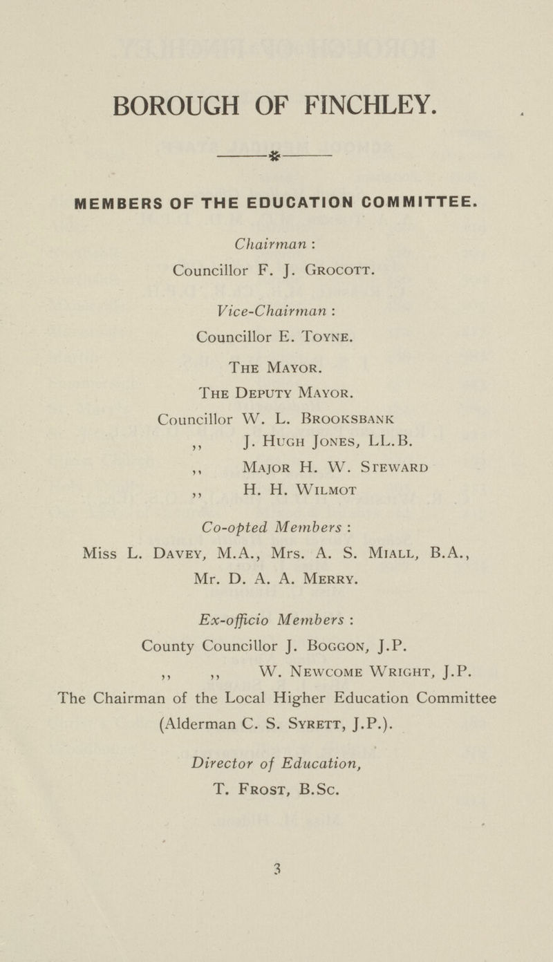 BOROUGH OF FINCHLEY. MEMBERS OF THE EDUCATION COMMITTEE. Chairman: Councillor F. J. Grocott. Vice-Chairman: Councillor E. Toyne. The Mayor. The Deputy Mayor. Councillor W. L. Brooksbank ,, J. Hugh Jones, LL.B. ,, Major H. W. Steward ,, H. H. Wilmot Co-opted Members: Miss L. Davey, M.A., Mrs. A. S. Miall, B.A., Mr. D. A. A. Merry. Ex-officio Members: County Councillor J. Boggon, J.P. ,, ,, W. Newcome Wright, J.P. The Chairman of the Local Higher Education Committee (Alderman C. S. Syrett, J.P.). Director of Education, T. Frost, B.Sc. 3