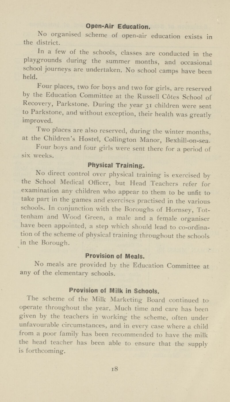 Open-Air Education. No organised scheme of open-air education exists in the district. In a few of the schools, classes are conducted in the playgrounds during the summer months, and occasional school journeys are undertaken. No school camps have been held. Four places, two for boys and two for girls, are reserved by the Education Committee at the Russell Cotes School of Recovery, Parkstone. During the year 31 children were sent to Parkstone, and without exception, their health was greatly improved. Two places are also reserved, during the winter months, at the Children's Hostel, Collington Manor, Bexhill-on-sea. Four boys and four girls were sent there for a period of six weeks. Physical Training. No direct control over physical training is exercised by the School Medical Officer, but Head Teachers refer for examination any children who appear to them to be unfit to take part in the games and exercises practised in the various schools. In conjunction with the Boroughs of Hornsey, Tot tenham and Wood Green, a male and a female organiser have been appointed, a step which should lead to co-ordina tion of the scheme of physical training throughout the schools in the Borough. Provision of Meals. No meals are provided by the Education Committee at any of the elementary schools. Provision of Milk in Schools. The scheme of the Milk Marketing Board continued to operate throughout the year. Much time and care has been given by the teachers in working the scheme, often under unfavourable circumstances, and in every case where a child from a poor family has been recommended to have the milk the head teacher has been able to ensure that the supply is forthcoming. 18