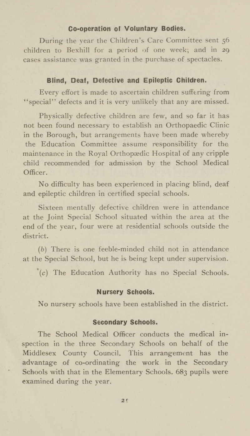 Co-operation of Voluntary Bodies. During the year the Children's Care Committee sent 56 children to Bexhill for a period of one week; and in 29 cases assistance was granted in the purchase of spectacles. Blind, Deaf, Defective and Epileptic Children. Every effort is made to ascertain children suffering from special defects and it is very unlikely that any are missed. Physically defective children are few, and so far it has not been found necessary to establish an Orthopaedic Clinic in the Borough, but arrangements have been made whereby the Education Committee assume responsibility for the maintenance in the Royal Orthopaedic Hospital of any cripple child recommended for admission by the School Medical Officer. No difficulty has been experienced in placing blind, deaf and epileptic children in certified special schools. Sixteen mentally defective children were in attendance at the Joint Special School situated within the area at the end of the year, four were at residential schools outside the district. (b) There is one feeble-minded child not in attendance at the Special School, but he is being kept under supervision. (c) The Education Authority has no Special Schools. Nursery Schools. No nursery schools have been established in the district. Secondary Schools. The School Medical Officer conducts the medical in spection in the three Secondary Schools on behalf of the Middlesex County Council. This arrangement has the advantage of co-ordinating the work in the Secondary Schools with that in the Elementary Schools. 683 pupils were examined during the year. 21