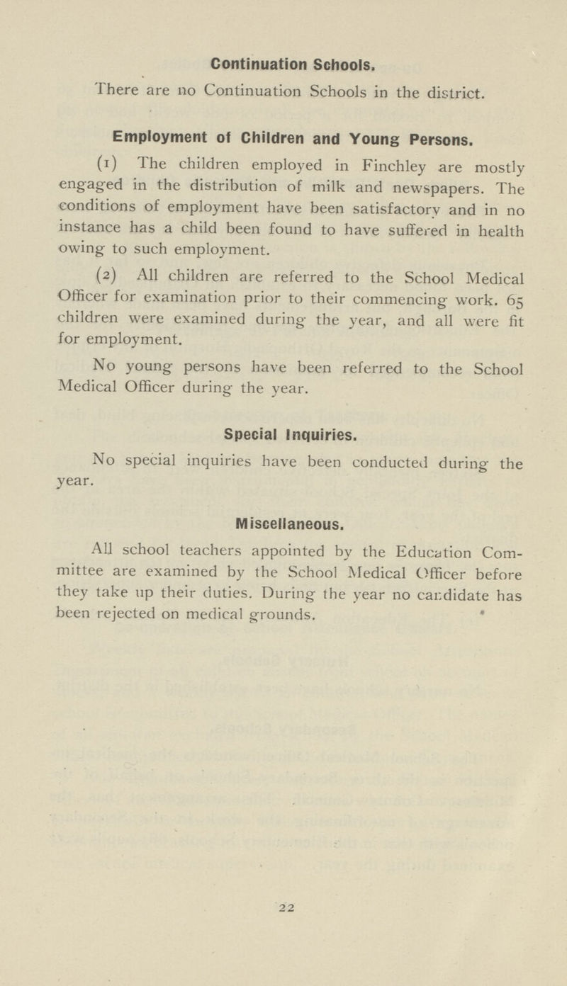 Continuation Schools, There are no Continuation Schools in the district. Employment of Children and Young Persons. (1) The children employed in Finchley are mostly engaged in the distribution of milk and newspapers. The conditions of employment have been satisfactory and in no instance has a child been found to have suffered in health owing to such employment. (2) All children are referred to the School Medical Officer for examination prior to their commencing work. 65 children were examined during the year, and all were fit for employment. No young persons have been referred to the School Medical Officer during the year. Special Inquiries. No special inquiries have been conducted during the year. Miscellaneous. All school teachers appointed by the Education Com mittee are examined by the School Medical Officer before they take up their duties. During the year no candidate has been rejected on medical grounds. 22