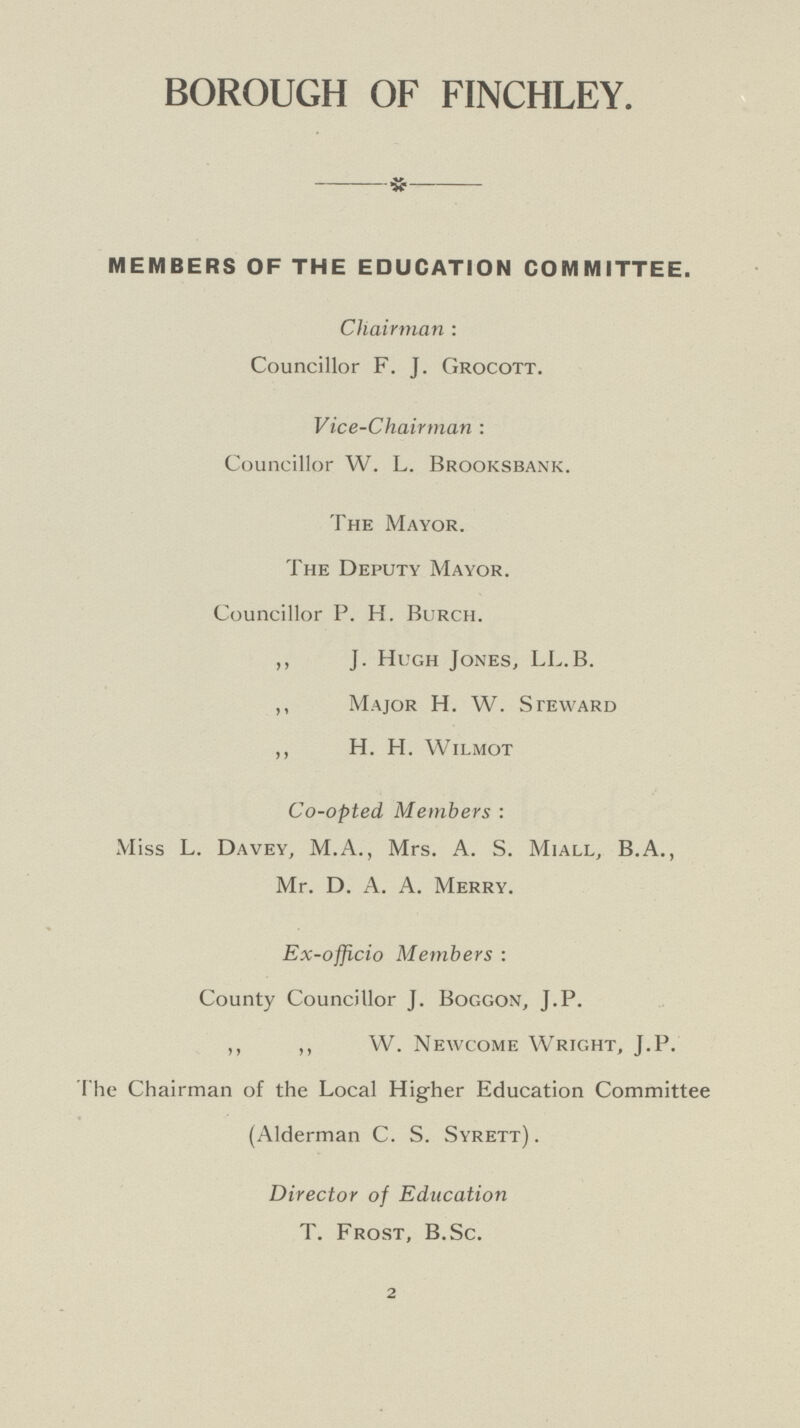 BOROUGH OF FINCHLEY. MEMBERS OF THE EDUCATION COMMITTEE. Chairman: Councillor F. J. Grocott. Vice-chairman: Councillor W. L. Brooksbank. The Mayor. The Deputy Mayor. Councillor P. H. Burch. ,, J. Hugh Jones, LL.B. ,, Major H. W. Steward ,, H. H. Wilmot Co-opted Members: Miss L. Davey, M.A., Mrs. A. S. Miall, B.A., Mr. D. A. A. Merry. Ex-officio Members : County Councillor J. Boggon, J.P. ,, ,, W. Newcome Wright, J.P. The Chairman of the Local Higher Education Committee (Alderman C. S. Syrett) . Director of Education T. Frost, B.Sc. 2