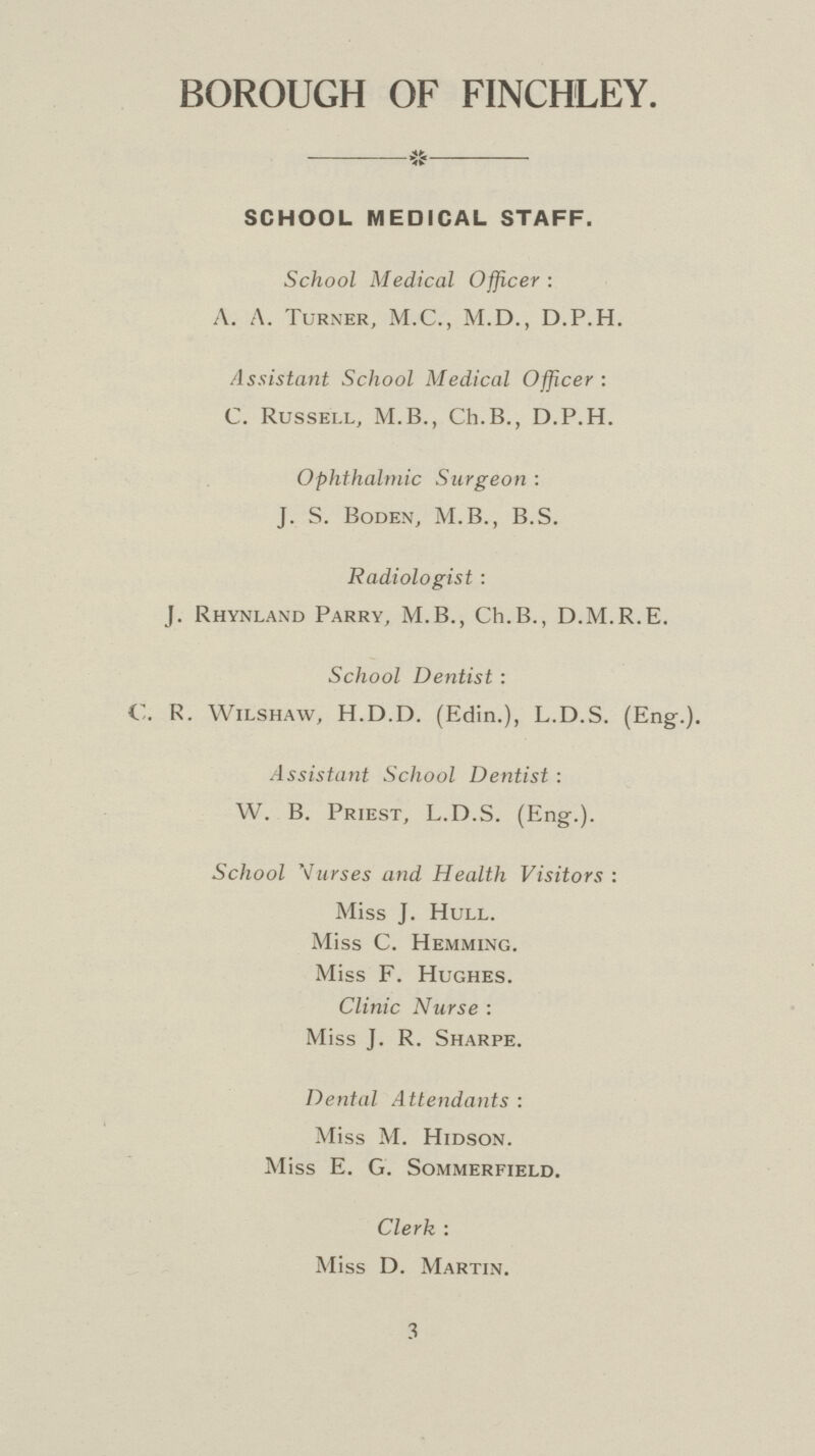 BOROUGH OF FINCHLEY. SCHOOL MEDICAL STAFF. School Medical Officer : A. A. Turner, M.C., M.D., D.P.H. Assistant School Medical Officer: C. Russell, M.B., Ch.B., D.P.H. Ophthalmic Surgeon : J. S. Boden, M.B., B.S. Radiologist : J. Rhynland Parry, M.B., Ch.B., D.M.R.E. School Dentist : C. R. Wilshaw, H.D.D. (Edin.), L.D.S. (Eng.). Assistant School Dentist : W. B. Priest, L.D.S. (Eng.). School Wurses and Health Visitors : Miss J. Hull. Miss C. Hemming. Miss F. Hughes. Clinic Nurse : Miss J. R. Sharpe. Dental Attendants : Miss M. Hidson. Miss E. G. Sommerfield. Clerk : Miss D. Martin. 3