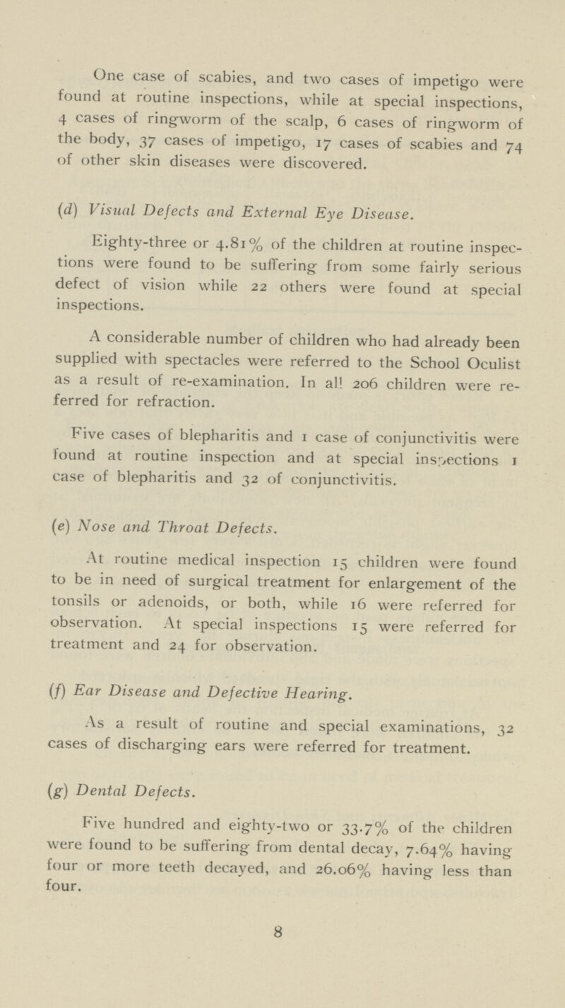 One case of scabies, and two cases of impetigo were found at routine inspections, while at special inspections, 4 cases of ringworm of the scalp, 6 cases of ringworm of the body, 37 cases of impetigo, 17 cases of scabies and 74 of other skin diseases were discovered. (d) Visual Defects and External Eye Disease. Eighty-three or 4.81% of the children at routine inspec tions were found to be suffering from some fairly serious defect of vision while 22 others were found at special inspections. A considerable number of children who had already been supplied with spectacles were referred to the School Oculist as a result of re-examination. In all 206 children were re ferred for refraction. Five cases of blepharitis and 1 case of conjunctivitis were found at routine inspection and at special inspections 1 case of blepharitis and 32 of conjunctivitis. (e) Nose and Throat Defects. At routine medical inspection 15 children were found to be in need of surgical treatment for enlargement of the tonsils or adenoids, or both, while 16 were referred for observation. At special inspections 15 were referred for treatment and 24 for observation. (F) Ear Disease and Defective Hearing. As a result of routine and special examinations, 32 cases of discharging ears were referred for treatment. (g) Dental Defects. Five hundred and eighty-two or 33.7% of the children were found to be suffering from dental decay, 7.64% having four or more teeth decayed, and 26.06% having less than four. 8