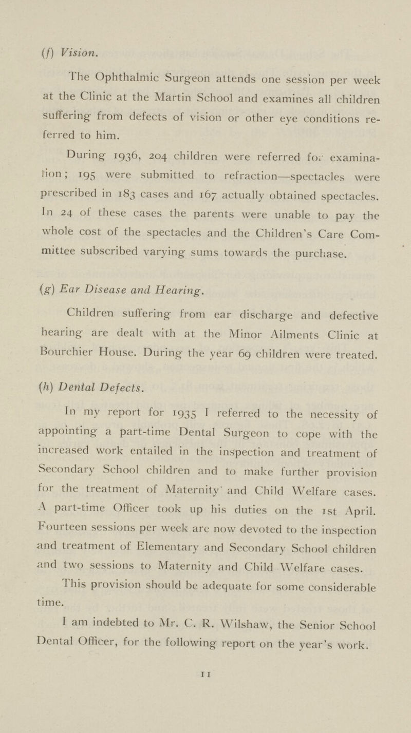 (f) Vision. The Ophthalmic Surgeon attends one session per week at the Clinic at the Martin School and examines all children suffering' from defects of vision or other eye conditions re ferred to him. During 1936, 204 children were referred for examina tion; 195 were submitted to refraction—spectacles were prescribed in 183 cases and 167 actually obtained spectacles. In 24 of these cases the parents were unable to pay the whole cost of the spectacles and the Children's Care Com mittee subscribed varying sums towards the purchase. (g) Ear Disease and Hearing. Children suffering from ear discharge and defective hearing are dealt with at the Minor Ailments Clinic at Bourchier House. During the year 69 children were treated. (h) Dental Defects. In my report for 1935 I referred to the necessity of appointing a part-time Dental Surgeon to cope with the increased work entailed in the inspection and treatment of Secondary School children and to make further provision for the treatment of Maternity' and Child Welfare cases. A part-time Officer took up his duties on the 1st April. Fourteen sessions per week are now devoted to the inspection and treatment of Elementary and Secondary School children and two sessions to Maternity and Child Welfare cases. This provision should be adequate for some considerable time. I am indebted to Mr. C. R. Wilshaw, the Senior School Dental Officer, for the following report on the year's work. 11
