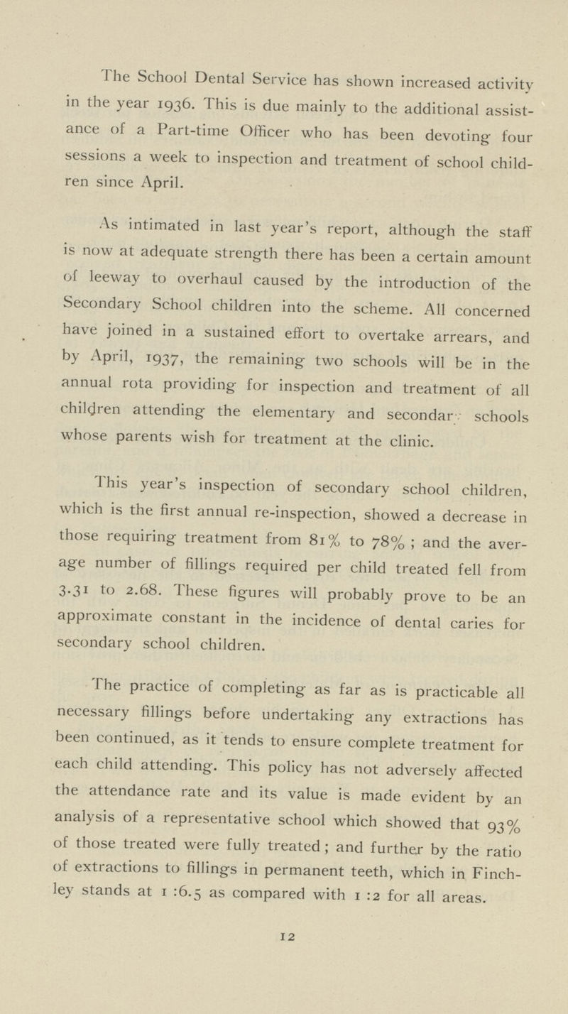 The School Dental Service has shown increased activity in the year 1936. This is due mainly to the additional assist ance of a Part-time Officer who has been devoting four sessions a week to inspection and treatment of school child ren since April. As intimated in last year's report, although the staff is now at adequate strength there has been a certain amount of leeway to overhaul caused by the introduction of the Secondary School children into the scheme. All concerned have joined in a sustained effort to overtake arrears, and by April, 1937, the remaining two schools will be in the annual rota providing for inspection and treatment of all children attending the elementary and secondary schools whose parents wish for treatment at the clinic. This year's inspection of secondary school children, which is the first annual re-inspection, showed a decrease in those requiring treatment from 81% to 78%; and the aver age number of fillings required per child treated fell from 3.31 to 2.68. These figures will probably prove to be an approximate constant in the incidence of dental caries for secondary school children. The practice of completing as far as is practicable all necessary fillings before undertaking any extractions has been continued, as it tends to ensure complete treatment for each child attending. This policy has not adversely affected the attendance rate and its value is made evident by an analysis of a representative school which showed that 93% of those treated were fully treated; and further by the ratio of extractions to fillings in permanent teeth, which in Finch ley stands at 1 :6.5 as compared with 1 :2 for all areas. 12
