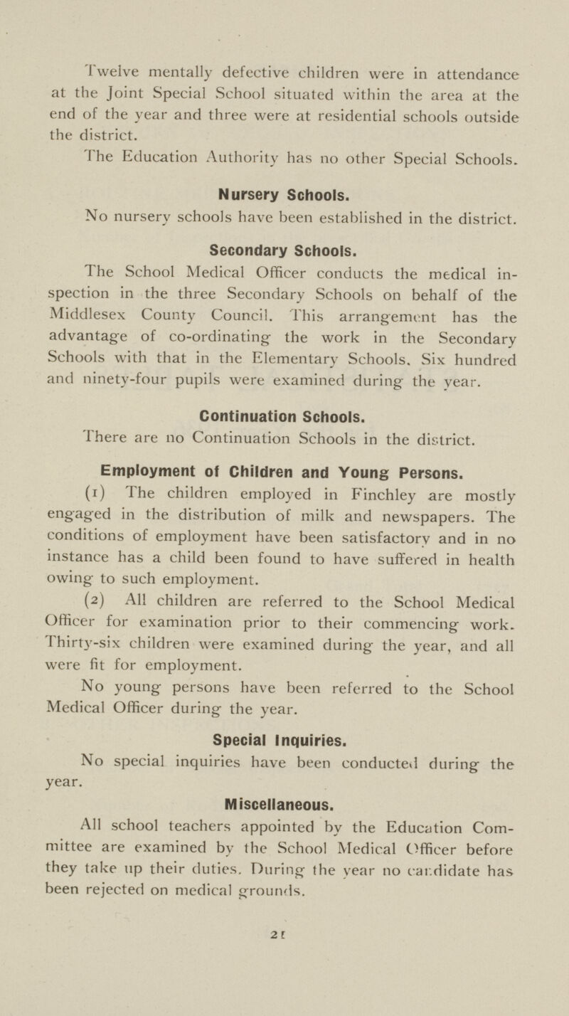 Twelve mentally defective children were in attendance at the Joint Special School situated within the area at the end of the year and three were at residential schools outside the district. The Education Authority has no other Special Schools. Nursery Schools. No nursery schools have been established in the district. Secondary Schools. The School Medical Officer conducts the medical in spection in the three Secondary Schools on behalf of the Middlesex County Council. This arrangement has the advantage of co-ordinating the work in the Secondary Schools with that in the Elementary Schools. Six hundred and ninety-four pupils were examined during the year. Continuation Schools. There are no Continuation Schools in the district. Employment of Children and Young Persons. (1) The children employed in Finchley are mostly engaged in the distribution of milk and newspapers. The conditions of employment have been satisfactory and in no instance has a child been found to have suffered in health owing to such employment. (2) All children are referred to the School Medical Officer for examination prior to their commencing work. Thirty-six children were examined during the year, and all were fit for employment. No young persons have been referred to the School Medical Officer during the year. Special Inquiries. No special inquiries have been conducted during the year. Miscellaneous. All school teachers appointed by the Education Com mittee are examined by the School Medical Officer before they take up their duties. During the year no candidate has been rejected on medical grounds. 21