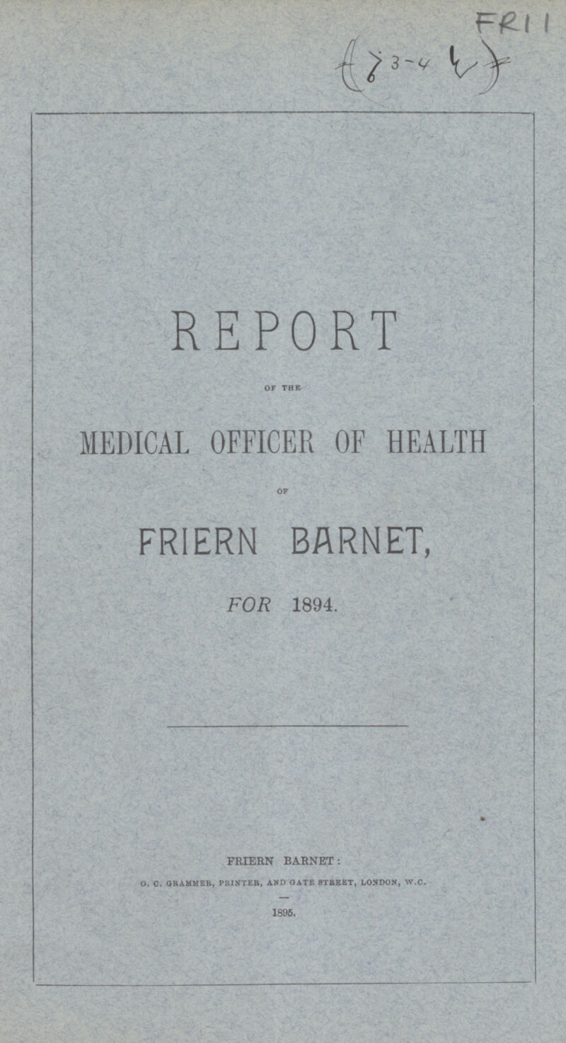 FR11 (3-4) REPORT OF THE MEDICAL OFFICER OF HEALTH OF FRIERN BARNET, FOR 1894. FRIERN BARNET: G. C. GRAMMER, PRINTER, AND GATE STREET, LONDON, w.c. 1895.