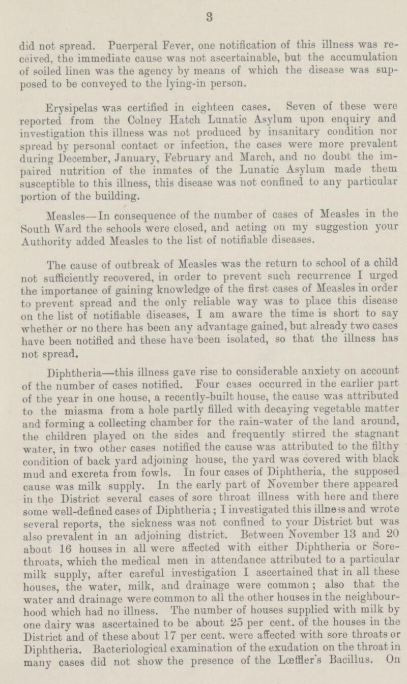 3 did not spread. Puerperal Fever, one notification of this illness was re ceived, the immediate cause was not ascertainable, but the accumulation of soiled linen was the agency by means of which the disease was sup posed to be conveyed to the lying-in person. Erysipelas was certified in eighteen cases. Seven of these were reported from the Colney Hatch Lunatic Asylum upon enquiry and investigation this illness was not produced by insanitary condition nor spread by personal contact or infection, the cases were more prevalent during December, January, February and March, and no doubt the im paired nutrition of the inmates of the Lunatic Asylum made them susceptible to this illness, this disease was not confined to any particular portion of the building. Measles—In consequence of the number of cases of Measles in the South Ward the schools were closed, and acting on my suggestion your Authority added Measles to the list of notifiable diseases. The cause of outbreak of Measles was the return to school of a child not sufficiently recovered, in order to prevent such recurrence I urged the importance of gaining knowledge of the first cases of Measles in order to prevent spread and the only reliable way was to place this disease on the list of notifiable diseases, I am aware the time is short to say whether or no there has been any advantage gained, but already two cases have been notified and these have been isolated, so that the illness has not spread. Diphtheria—this illness gave rise to considerable anxiety on account of the number of cases notified. Four cases occurred in the earlier part of the year in one house, a recently-built house, the cause was attributed to the miasma from a hole partly filled with decaying vegetable matter and forming a collecting chamber for the rain-water of the land around, the children played on the sides and frequently stirred the stagnant water, in two other cases notified the cause was attributed to the filthy condition of back yard adjoining house, the yard was covered with black mud and excreta from fowls. In four cases of Diphtheria, the supposed cause was milk supply. In the early part of November there appeared in the District several cases of sore throat illness with here and there some well-defined cases of Diphtheria; I investigated this illness and wrote several reports, the sickness was not confined to your District but was also prevalent in an adjoining district. Between November 13 and 20 about 16 houses in all were affected with either Diphtheria or Sore throats, which the medical men in attendance attributed to a particular milk supply, after careful investigation I ascertained that in all these houses, the water, milk, and drainage were common; also that the water and drainage were common to all the other houses in the neighbour hood which had no illness. The number of houses supplied with milk by one dairy was ascertained to be about 25 per cent. of the houses in the District and of these about 17 per cent. were affected with sore throats or Diphtheria. Bacteriological examination of the exudation on the throat in many cases did not show the presence of the Lœffler's Bacillus. On